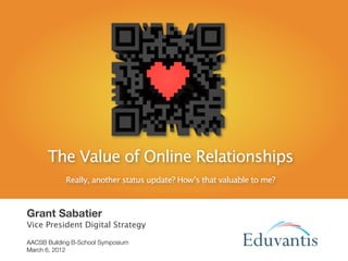 The Value of Online Relationships
            Really, another status update? How’s that valuable to me?



Grant Sabatier
Vice President Digital Strategy

AACSB Building B-School Symposium
March 6, 2012                                                      EDUVANTIS
 