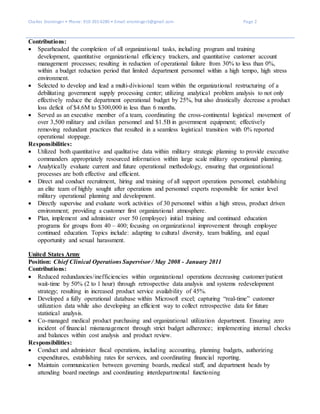 Charles Ensminger • Phone: 910-391-6280 • Email: ensminger3@gmail.com Page 2
Contributions:
 Spearheaded the completion of all organizational tasks, including program and training
development, quantitative organizational efficiency trackers, and quantitative customer account
management processes; resulting in reduction of operational failure from 30% to less than 0%,
within a budget reduction period that limited department personnel within a high tempo, high stress
environment.
 Selected to develop and lead a multi-divisional team within the organizational restructuring of a
debilitating government supply processing center; utilizing analytical problem analysis to not only
effectively reduce the department operational budget by 25%, but also drastically decrease a product
loss deficit of $4.6M to $300,000 in less than 6 months.
 Served as an executive member of a team, coordinating the cross-continental logistical movement of
over 3,500 military and civilian personnel and $1.5B in government equipment; effectively
removing redundant practices that resulted in a seamless logistical transition with 0% reported
operational stoppage.
Responsibilities:
 Utilized both quantitative and qualitative data within military strategic planning to provide executive
commanders appropriately resourced information within large scale military operational planning.
 Analytically evaluate current and future operational methodology, ensuring that organizational
processes are both effective and efficient.
 Direct and conduct recruitment, hiring and training of all support operations personnel; establishing
an elite team of highly sought after operations and personnel experts responsible for senior level
military operational planning and development.
 Directly supervise and evaluate work activities of 30 personnel within a high stress, product driven
environment; providing a customer first organizational atmosphere.
 Plan, implement and administer over 50 (employee) initial training and continued education
programs for groups from 40 – 400; focusing on organizational improvement through employee
continued education. Topics include: adapting to cultural diversity, team building, and equal
opportunity and sexual harassment.
United States Army
Position: Chief Clinical Operations Supervisor / May 2008 - January 2011
Contributions:
 Reduced redundancies/inefficiencies within organizational operations decreasing customer/patient
wait-time by 50% (2 to 1 hour) through retrospective data analysis and systems redevelopment
strategy; resulting in increased product service availability of 45%.
 Developed a fully operational database within Microsoft excel; capturing “real-time” customer
utilization data while also developing an efficient way to collect retrospective data for future
statistical analysis.
 Co-managed medical product purchasing and organizational utilization department. Ensuring zero
incident of financial mismanagement through strict budget adherence; implementing internal checks
and balances within cost analysis and product review.
Responsibilities:
 Conduct and administer fiscal operations, including accounting, planning budgets, authorizing
expenditures, establishing rates for services, and coordinating financial reporting.
 Maintain communication between governing boards, medical staff, and department heads by
attending board meetings and coordinating interdepartmental functioning
 