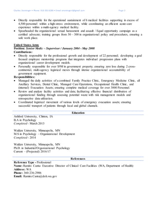 Charles Ensminger • Phone: 910-391-6280 • Email: ensminger3@gmail.com Page 3
 Directly responsible for the operational sustainment of 6 medical facilities supporting in excess of
4,500 personnel within a high-stress environment, while coordinating an efficient acute-care
experience within a multi-agency medical facility.
 Spearheaded the organizational sexual harassment and assault / Equal opportunity campaign as a
certified advocate; training groups from 50 – 300 in organizational policy and procedures, ensuring a
safe work place.
United States Army
Position: Senior Medic – Supervisor / January 2004 - May 2008
Contributions:
 Directly responsible for the professional growth and development of 22 personnel; developing a goal
focused employee mentorship programs that integrates individual progression plans with
organizational career development models.
 Personally responsible for over $9M in government property; ensuring zero loss during 2 cross-
continental, multi-agency logistical moves through intense organizational accountability of
government equipment.
Responsibilities:
 Managed the daily activities of a combined Family Practice Clinic, Emergency Medicine Clinic, all
Ancillary Services, Dental Clinic, Managed Care Operations, Occupational Health Clinic, and
(internal) Evacuation Assets; ensuring complete medical coverage for over 3000 Personnel.
 Review and analyze facility activities and data; facilitating effective financial distribution of
organizational funding through assessing potential waste with risk management models and
retrospective data utilization.
 Coordinated logistical movement of various levels of emergency evacuation assets; ensuring
successful transport of patients through local and global channels.
Education
Ashford University, Clinton, IA
B.A in Psychology
Completed - March 2013
Walden University, Minneapolis, MN
M.S in Psychology – Organizational Development
Completed - 2014
Walden University, Minneapolis, MN
Ph.D. in Industrial/Organizational Psychology
Current – (Projected) 2016/17
References
Reference Type - Professional
Name: Ramiro Cantu- Executive Director of Clinical Care Facilities (WA, Department of Health)
Address: WA
Phone: 360-236-2906
Email: Ramiro.Cantu@doh.wa.gov
 