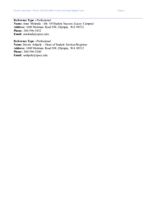 Charles Ensminger • Phone: 910-391-6280 • Email: ensminger3@gmail.com Page 4
Reference Type - Professional
Name: Anne Molenda - Dir. Of Student Success (Lacey Campus)
Address: 1600 Mottman Road SW, Olympia, WA 98512
Phone: 360-596-5432
Email: amolenda@spscc.edu
Reference Type - Professional
Name: Steven Ashpole – Dean of Student Services/Registrar
Address: 1600 Mottman Road SW, Olympia, WA 98512
Phone: 360-596-5240
Email: sashpole@spscc.edu
 