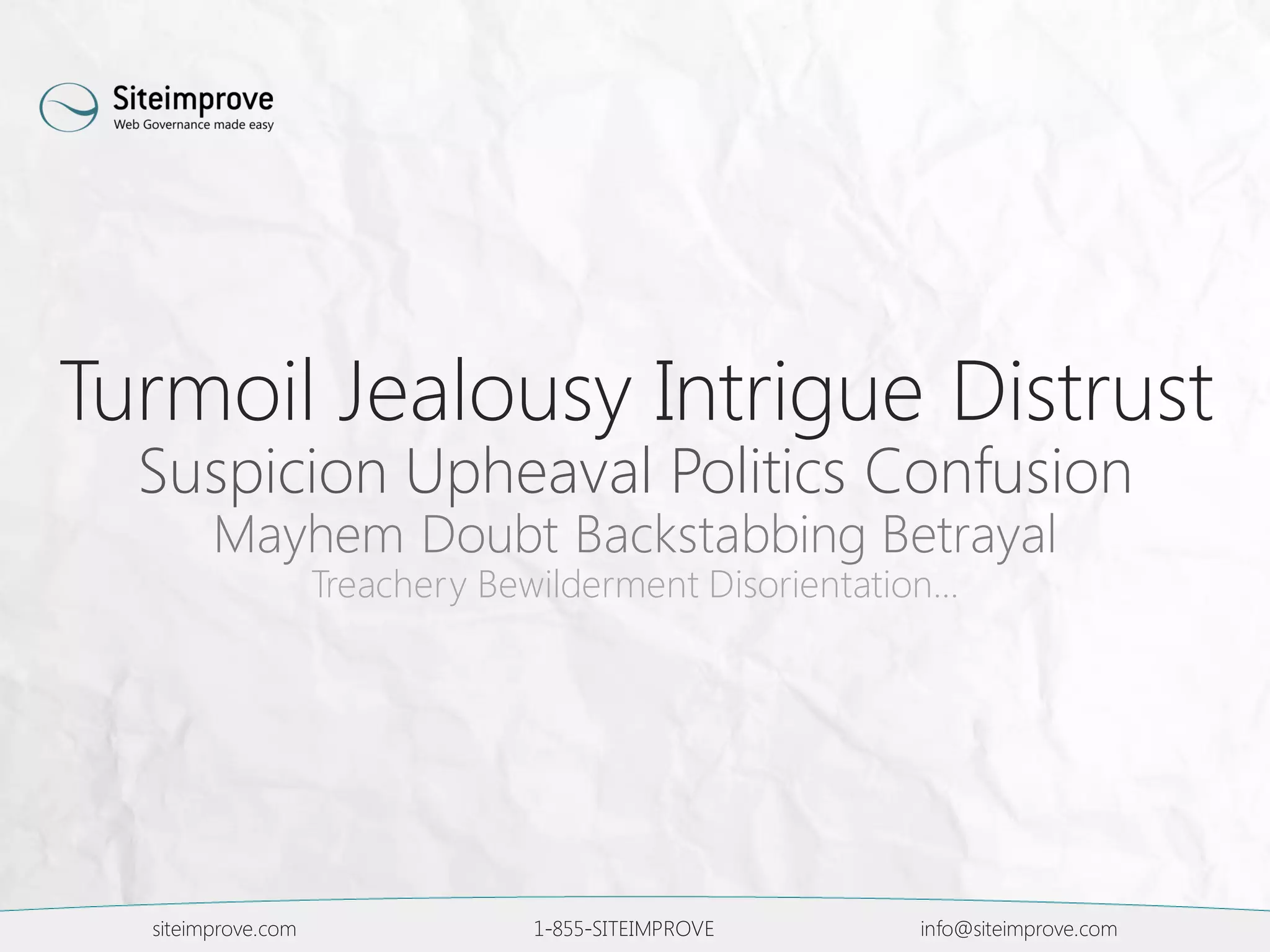 siteimprove.com 1-855-SITEIMPROVE info@siteimprove.com
Turmoil Jealousy Intrigue Distrust
Suspicion Upheaval Politics Confusion
Mayhem Doubt Backstabbing Betrayal
Treachery Bewilderment Disorientation…
 