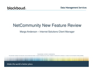 NetCommunity New Feature Review
Margo Anderson – Internet Solutions Client Manager
Margo Anderson, Client Manager | Page #1 © 2008 Blackbaud
THIS MATERIAL IS STRICTLY CONFIDENTIAL.
The information contained in this document, and any attachments thereto, is owned by Blackbaud and is strictly confidential. Unauthorized use, disclosure, or copying of such information is strictly prohibited.
If the reader of this document is not the intended recipient, please notify Blackbaud immediately by calling (800) 443-9441 and destroy all copies of this document and any attachments.
© 2008 Blackbaud
 