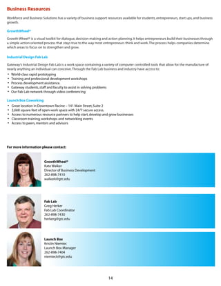 14
Business Resources
Workforce and Business Solutions has a variety of business support resources available for students,entrepreneurs,start ups,and business
growth.
GrowthWheel®
Growth Wheel® is a visual toolkit for dialogue,decision-making and action planning.It helps entrepreneurs build their businesses through
a simple action oriented process that stays true to the way most entrepreneurs think and work.The process helps companies determine
which areas to focus on to strengthen and grow.
Industrial Design Fab Lab
Gateway’s Industrial Design Fab Lab is a work space containing a variety of computer controlled tools that allow for the manufacture of
nearly anything an individual can conceive.Through the Fab Lab business and industry have access to:
•	 World-class rapid prototyping
•	 Training and professional development workshops
•	 Process development assistance.
•	 Gateway students,staff and faculty to assist in solving problems
•	 Our Fab Lab network through video conferencing
Launch Box Coworking
•	 Great location in Downtown Racine – 141 Main Street,Suite 2
•	 2,668 square feet of open work space with 24/7 secure access.
•	 Access to numerous resource partners to help start,develop and grow businesses
•	 Classroom training,workshops and networking events
•	 Access to peers,mentors and advisors
For more information please contact:
GrowthWheel®
Kate Walker
Director of Business Development 
262-898-7410
walkerk@gtc.edu
Fab Lab
Greg Herker
Fab Lab Coordinator
262-898-7430
herkerg@gtc.edu
Launch Box
Kristin Niemiec
Launch Box Manager
262-898-7404
niemieck@gtc.edu
 