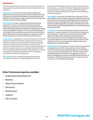 16 REGISTER: training.gtc.edu
Instructors
The Business and Workforce Solutions instructors have many years of
industry experience,advanced education and certificates in their area
of expertise.
Greg Chapman is a full-time faculty member in Mechanical
Engineering at Gateway.Greg earned a BA from Milwaukee School
of Engineering.Greg teaches SolidWorks,AutoCad,Materials and
Material Processes,Machine Design Elements,Project Management,
and other mechanical design subjects.
Ed Grochowski has been a Marketing and Entrepreneurship
instructor for 13 years.His experience includes owning and
operating several businesses,consulting small business owners
and providing organizational development and leadership training.
He also has significant experience in the area of the development
and growth of trade associations,serving as the executive director
of four different associations throughout his career.He has a BS in
Marketing Education and a MS in Training and Development.
Joseph Heino is a registered U.S.Patent Attorney and a shareholder
with Davis & Kuelthau law firm.He is experienced in all areas of
intellectual property law,including patent,trademark,copyright,
and trade secret law,as well as licensing and franchising.Joe
represents a wide range of clients in the local,regional and national
manufacturing and service sectors and helps those clients build
fences around their intellectual property,allowing them to maintain
technological and market advantages over their competitors
throughout the world and in cyberspace.
Rick Lofy has 30 years manufacturing experience primarily
in Southeastern Wisconsin including Manager of Industrial
Engineering,Plant Manager,and Vice President of Manufacturing.
Rick served as a consultant for Wisconsin Manufacturing Extension
Partnership before coming to Gateway in 2004.Rick received a
Bachelor’s of Industrial Management degree from the Milwaukee
School of Engineering.
Scott Milligan is currently the Quality Process Specialist at Case
New Holland,a former Six Sigma champion at Harley Davidson and
Senior Examiner for the Malcom Baldridge National Quality Award.
Scott earned a BA in Management & Communications and holds
the ASQ:Certified Quality Engineer; ASQ:Certified Quality Auditor;
ASQ:Certified Quality Manager; MEP/NIST:Lean Manufacturing and
Six Sigma black belt.
Kim Sanderson is a business/computer software instructor.Kim
worked as a computer operator for the Navy,a fiscal manager and
system designer / accountant.Kim primarily teaches Microsoft
application software.Kim received an Associate’s degree in
Accounting and an Account Clerk diploma from Gateway and a
PC Specialist degree from Harcourt Learning Direct.Kim received
a Bachelor of Arts in Accounting,Business Administration,and
Marketing from Carthage College.
Michelle Schmidt is an adjunct instructor at Upper Iowa University
in Graduate Business Ethics and Supervision courses; Cardinal
Stritch University in Business Ethics,Management and Leadership
courses; Concordia University Wisconsin in Business Ethics,Sales
and Marketing,Ethical Dimensions of Leadership,and Human
Resource Management and was named MBA Faculty of the year at
Concordia in 2009.Her background includes 14 years at Johnson
Controls,Inc.as a Disability Case Manager. 
Other Professional expertise available:
•	 Organizational development
•	 Robotics
•	 Telecommunications
•	 Electronics
•	 Maintenance
•	 Logistics
•	 CDL-A drivers
 