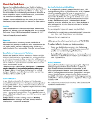 17
About Our Workshops
Gateway Technical College’s Business and Workforce Solutions
offers a variety of learning opportunities,including open enrollment
professional development workshops.Offered on various days
and at various hours,our workshops give individuals the option of
joining others from diverse backgrounds to build job skills which
can immediately be applied in the workplace.
Gateway’s highly qualified full-time and adjunct faculty draw on
their industry experience to enrich the learning for all participants.
Location
Unless otherwise noted in the course description,our workshops
are held at SC Johnson Integrated Manufacturing and Engineering
Technology Center,2320 Renaissance Blvd.Sturtevant,WI 53177
Parking is free and no pass is needed.
Guarantee
We stand behind all of our training services.Should you be
dissatisfied with our service,contact our office immediately so we
can work to resolve any issues to your complete satisfaction.A
student evaluation form is provided at the end of each workshop.
Cancellation or Postponement of Workshop
Business and Workforce Solutions reserves the right to cancel its
programs due to instructor emergency,severe weather conditions,
or other circumstances beyond our control.In the unlikely event
that a workshop is cancelled due to an unforeseen event,registrants
will be notified and given the option to enroll in the rescheduled
course or receive a full refund.
Cancellation due to low enrollment does happen if the minimum
number of enrollees is not reached seven business days prior
to the start date of the workshop.Registrants will be notified
and given the option to enroll in the rescheduled course or may
withdraw and receive a full refund.
Inclement Weather
In case of inclement weather,do not assume that classes are
canceled.Information on campus closings is available at gtc.edu or
by calling 800-353-3152.During inclement weather,students are
encouraged to use their own judgment in regard to distance,safety,
and road conditions.
Each campus is closed on an individual basis,depending on each
county’s weather and road conditions.Classes canceled means no
classes will be held,but buildings are open/staff to remain or report
to work stations.
Campus closed means the buildings are closed.Building
emergency means building(s) evacuated,return or dismissal
determined by campus dean or designee.
Services for Students with Disabilities
In accordance with the Americans with Disabilities Act of 1990
(ADA) and Section 504 of the Rehabilitation Act of 1973,Gateway
special needs staff provide a full range of support services/
reasonable accommodations at the request of the student with
documented disabilities.This is to give all students equal access
to learning opportunities at Gateway Technical College in order
to reach their educational goals.Disability support services
should be requested before the start of the class or workshop to
allow adequate time to review documentation and to facilitate
accommodations.
The term‘disability’means,with respect to an individual –
(a) 	a physical or mental impairment that substantially limits one or
more of the major life activities of such individual;
(b)	a record of such impairment; or
(c) 	being regarded as having such an impairment.”(P.L.101-336)
Procedure to Receive Services and Accommodations
•	 Collect your disability documentation – see the Gateway
website for the information needed from your doctor which
specifies how your disability may affect learning.
•	 Contact Disability Support instructor on your campus for more
information on disability documentation,accommodations and
other support services.
Privacy Statement
Gateway Technical College respects your privacy.We will protect
participants’personal information and adhere to all privacy
legislation requirements.This information is covered by the
authority of the Family Education Right and Privacy Act of 1974
(FERPA).This federal legislation protects the individual’s education
records.School officials are not permitted to disclose personal
identifiable information without consent.Per the Registrar,Business
and Workforce Solutions is obligated as a department of Gateway to
abide by FERPA.
For additional information about workshops or for assistance with
registration please contact:
Beth Tilley 			
Program Associate
262-741-8518			
tilleye@gtc.edu
 