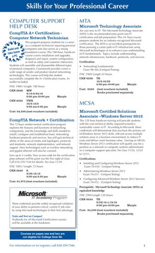 1For information or to register, call 610-359-7344.
Skills for Your Professional Career
Build and
take home
a PC
These credentials provide widely recognized validation
of your ability to perform critical, current IT job roles
by using Microsoft technologies to their best advantage.
Train and Test on Campus!
Textbooks for all Microsoft Certification courses
will be available at the bookstore.
COMPUTER SUPPORT
HELP DESK
CompTIA A+ Certification -
Computer Network Technician
This program prepares students for a career
as a computer technician repairing personal
computers and also serves as a strong
foundation course. This 180-hour, hands-on
course covers installation and upgrades,
diagnosis and repair, system configuration,
as well as safety and customer interaction.
Students will assemble and disassemble different types
of personal computers. Coursework provides covers a
wide range of vendor and product neutral networking
technologies. This course will help the student
successfully complete the A+ Certification exams. A+
toolkit included.
ITAC 1900 / Length: 180 hours
CRN 2898	 MW
	 9/15-2/24/16
	 6:00 pm-10:00 pm	 Marple
CRN 2035	 TWR
	 10/6-12/9
	 9:00 am-3:30 pm	 Marple
Cost: $4,599 (test vouchers included)
CompTIA Network + Certification
This 72-hour vendor-neutral certification program
explores the features and functions of networking
components, and the knowledge and skills needed to
install, configure and troubleshoot basic networking
hardware protocols and services. You will gain technical
ability in the areas of media and topologies, protocols
and standards, network implementation, and network
support. New technologies such as wireless networking
and gigabit ethernet will also be covered.
Earn up to 3 credits. Your access code for the certification
prep software will be given out the first night of class.
Call 610-359-7344 for details. No class 11/29.
ITAC 1003 / Length: 72 hours
CRN 2899	 S
	 9/26-12/12
	 9:00 am-3:30 pm 	 Marple
Cost: $1,975 (test vouchers included)
MTA
Microsoft Technology Associate
Are you new to IT? The Microsoft Technology Associate
(MTA) is the recommended entry point into IT
certification and job preparation. This 24- hour course
prepares students for an industry-recognized Microsoft
certification. The MTA is an excellent prerequisite for
those pursuing a career path in IT infrastructure using
Microsoft technologies or to enhance your understanding
of IT fundamentals. Topics include understanding
network infrastructure, hardware, protocols, and services.
Certification:
•	 Networking Fundamentals
Exam 98-366 (Certiport Testing)
ITAC 2969/ Length 24 Hours
CRN 2038	 TR
	 10/6-10/22
	 6:00 pm-10:00 pm	 Marple
Cost: $599 	 (test vouchers included)
	 Books purchased separately.
MCSA
Microsoft Certified Solutions
Associate –Windows Server 2012
This 120 hour hands-on training will provide students
with the core technical ability required to build a
sustainable career in IT. According to Microsoft, these
credentials will demonstrate that you have the primary set
of Windows Server 2012 skills, relevant across multiple
solution areas in a business environment, to reduce IT
costs and deliver more business value. Earning an MCSA:
Windows Server 2012 certification will qualify you for a
position as a network or computer systems administrator
or a computer support specialist. No class 11/26, 12/24
to 12/31.
Certifications:
•	 Installing and Configuring Windows Server 2012 	
Exam 70-410. Certiport Testing
•	 Administering Windows Server 2012 		
Exam 70-411. Certiport Testing)
•	 Configuring Advanced Windows Server 2012 Services 	
Exam 70-412. (Certiport Testing)
Prerequisite: Microsoft Technology Associate (MTA) or
equivalent knowledge
ITAC 2994 Length 120 Hours
CRN 2034	 TR
	 9/22/15-1/19/16
	 6:00 pm-10:00 pm	 Marple
Cost: $4,599	(test vouchers included)
	 Books purchased separately.
Courses on pages one and two are
not eligible for College Over 60.
 