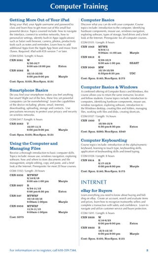 3For information or to register, call 610-359-7344.
Computer Training
Getting More Out of Your iPad
Bring your iPad, your Apple username and password to
class and learn how to get more out of this small but
powerful device. Topics covered include: how to navigate
the interface, connect to wireless networks, how to
personalize settings, identify built-in Apps (applications)
such as Safari web browser, camera, photos, productivity
tools such as notes and reminders. Learn how to add
additional Apps from the Apple App Store and music from
iTunes. Required: iPad with IOS version 7 or later.
COM 0204 / Length: 6 hours
CRN 2081	 W
	 9/30-10/7
	 9:00 am-12:00 pm	 Exton
CRN 2082	 R
	 10/15-10/22
	 6:00 pm-9:00 pm	 Marple
Cost: Spon. $105; Non-Spon. $131
Smartphone Basics
Do you find your smartphone makes you feel anything
but smart? Right out of the box, these tiny yet powerful
computers can be overwhelming! Learn the capabilities
of the device including phone, email, Internet,
downloading, uploading, storage and contacts. Use
precautions necessary to protect your privacy and security
on wireless networks.
COM 0417 /Length: 6 hours
CRN 2083	 T
	 10/27-11/3
	 6:00 pm-9:00 pm	 Marple
Cost: Spon. $105; Non-Spon. $131
Using the Computer and
Managing Files
Receive a thorough introduction to basic computer skills.
Topics include: mouse use, windows navigation, exploring
software, how and where to store documents and file
management, simple editing, copy and paste, and a brief
look at the Internet. Prerequisite: for most 20 hour courses.
COM 3102 / Length: 20 hours
CRN 2236	 MTWRF
	 9/14-9/18
	 9:00 am-1:00 pm	 Marple
CRN 2827	 R		
	 9/24-11/12
	 6:00 pm-8:30 pm	 Exton
CRN 547	 MTWRF
	 10/12-10/16
	 9:00am-1:00pm 	 Marple
CRN 2959	 MTWRF
	 11/9-11/13
	 9:00am-1:00pm 	 Marple
Cost: $375
Computer Basics
Discover what you can do with your computer. Course
topics include: introduction to the computer, identifying
hardware components, mouse use, windows navigation,
exploring software, types of storage, hard drives and a brief
look at the Internet. Prerequisite: for all computer courses.
COM 0101 / Length: 8 hours
CRN 1042	 MTWR
	 9/8-9/11
	 9:00am -11:00 am	 Marple
CRN 2812	 S
	 9/26-10/3
	 9:00 am-1:00 pm	 SEAST
CRN 2049	 MW
	 10/19-10/28
	 6:35pm-8:35 pm	 UDC
Cost: Spon. $140; Non-Spon. $175
Computer Basics & Windows
A combined offering of Computer Basics and Windows, this
course allows you to retain the same instructor, location
and fellow students. Course topics include: introduction to
computers, identifying hardware components, mouse use,
window navigation, exploring software, introduction to
the Windows desktop, creating files and folders, managing
files, working with files and disks, creating shortcuts.
COM 0107 / Length: 16 hours
CRN 1920	 T
	 10/20-12/8
	 6:30 pm-8:30 pm	 Exton
Cost: Spon. $280; Non-Spon. $340
Computer Keyboarding
Course topics include: introduction of the alpha/numeric
keyboard, learning to touch type, keyboarding skills,
application of keyboarding skills and timed typing.
COM 0104 / Length: 8 hours
CRN 2814	 R
	 9/17-10/8
	 6:00 pm-8:00 pm	 Marple
Cost: Spon. $140; Non-Spon. $175
INTERNET
eBay for Buyers
Learn everything you need to know about buying and bid-
ding on eBay. Create an account, search and evaluate items
and prices, learn how to recognize trustworthy sellers and
complete a transaction with safety and confidence. Learn to
navigate and utilize customer service and buyer protection.
COM 1691 / Length: 6 hours
CRN 2828	 W
	 9/16-9/23
	 6:00 pm-9:00 pm	 Exton
CRN 2822	 R
	 12/3-12/10
	 6:00 pm-9:00 pm	 Marple
Cost: Spon. $105; Non-Spon. $131
 