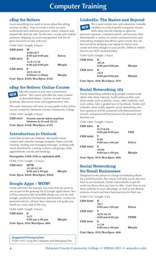 4 Delaware County Community College • SPRING 2015 • www.dccc.edu
Computer Training
NEW
Suggested Prerequisites:
COM 3102 Using the Computer and Managing Files
eBay for Sellers
Learn everything you need to know about the selling
process on eBay: how to create a seller account,
understand rules and best practices, select, research and
prepare the item for sale, list the item, accept and confirm
payment, shipping, account management and lots of
great resources to take with you!
COM 1692 / Length: 6 hours
CRN 2829	 W
	 9/30-10/7
	 6:00 pm-9:00 pm	 Exton
CRN 2815	 R
	 11/5-11/12
	 6:00 pm-9:00 pm	 Marple
CRN 2824	 S
	 12/5-12/12
	 9:00am-11:00am	 Marple
Cost: Spon. $105; Non-Spon. $131
eBay for Sellers: Online Course
Take this course at your own convenience
online! The course will offer the same content
as described above. Courses include lessons,
handouts, discussion areas and supplementary links.
The same instructor will serve as your guide in this online
course created by Delaware County Community College.
COM 1692 / Length: 6 hours
CRN 2913 	 Course can be taken anytime
	 between 9/15 and 10/15.
Cost: Spon. $105; Non-Spon. $131
Introduction to Outlook
Learn how to best use Outlook, Microsoft’s email,
contact and calendar manager program. Topics include
creating, sending and managing messages, working with
email attachments, creating contacts and groups, tasks,
appointments, events and meetings.
Prerequisite: COM 3102 or equivalent skills
COM 1354 / Length: 12 hours
CRN 2817	 MTW
	 11/16-11/18
	 9:00 am-1:00 pm	 Marple
Cost: Spon. $210; Non-Spon. $258
Google Apps – WOW!
Come and learn the fantastic free tools that are yours to
use as part of the growing list of Google applications. You
will be amazed at the incredible things you can do with
Google, productive for business and research, creative for
personal and fun, all free. Your instructor will guide you,
hands-on, every step of the way.
COM 1608 / Length: 4 hours
CRN 2053	 S
	 11/7
	 9:00 am-1:00 pm	 Marple
Cost: Spon. $70; Non-Spon. $88
LinkedIn: The Basics and Beyond
This course orients new and unfamiliar LinkedIn
members to critical profile navigation sectors,
drills deep into the settings to optimize
personal exposure, communications, and security, then
demonstrates a variety of custom communications and
networking strategies that deliver great results. You are
best served by bringing your laptop to interact and
create real-time changes to your profile. Tablet or mobile
devices are NOT recommended.
COM 1620 / Length: 3 hours
CRN 2910	 R
	 10/15
	 6:00 pm-9:00 pm	 Marple
CRN 2914	 R
	 12/3
	 6:00 pm-9:00 pm	 Marple
Cost: Spon. $59; Non-Spon. $79
Social Networking 101
Social networking websites help people connect with
others who share interests, build online profiles and
share media such as photos, music, other websites, and
even videos. Take a guided tour of Facebook, Twitter and
LinkedIn, three wildly popular social networking sites.
Your questions will be answered with demonstrations
of each, and good and bad practices for personal and
business use.
COM 1605 / Length: 4 hours
CRN 2831	 R
	 9/17-9/24
	 6:00 pm-8:00 pm	 PHX
CRN 2832	 T
	 9/29
	 9:00 am-1:00 pm	 Exton
CRN 2052	 S
	 10/24
	 9:00 am-1:00 pm	 Marple
Cost: Spon. $70; Non-Spon. $88
Social Networking
for Small Businesses	
Designed for the person in charge of marketing efforts
for a small business, this course will help you to discover
how to use Facebook, Twitter and LinkedIn to get the
word out about what you have to offer. Learn how to use
these websites to your advantage, as well as see demon-
strations of each and learn best practices for their use.
COM 1752 / Length: 4 hrs
CRN 2026	 R
	 10/1
	 9:00 am-1:00 pm	 Exton
CRN 2027	 T
	 10/6-10/13
	 6:00 pm-8:00 pm	 PENN
CRN 2816	 S
	 11/14
	 9:00 am-1:00 pm	 Marple
Cost: Spon. $70; Non-Spon. $88
NEW
 