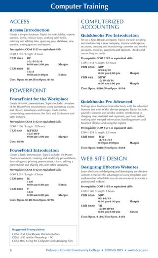 6 Delaware County Community College • SPRING 2015 • www.dccc.edu
Computer Training
ACCESS
Access Introduction
Create a simple database. Topics include: tables, reports,
queries, forms, primary keys, working with fields,
entering and editing data, querying your database, new
queries, sorting queries and reports.
Prerequisite: COM 3102 or equivalent skills
COM 1101 / Length: 8 hours
CRN 1022	 RF
	 10/15-10/16
	 9:00 am-1:00 pm	 Marple
CRN 2837	 M
	 11/16
	 9:00 am-5:30pm	 Exton
Cost: Spon. $140; Non-Spon. $175
POWERPOINT
PowerPoint for the Workplace
Create dynamic presentations. Topics include: overview
of the PowerPoint environment; using animation, charts,
and clipart; autoshapes and images; multi-media;
customizing presentations; the Pack and Go feature and
Web features.
Prerequisite: COM 3102 or equivalent skills
COM 3106 / Length: 20 hours
CRN 550	 MTWRF
	 10/5-10/9
	 9:00 am-1:00 pm	 Marple
Cost: $375
PowerPoint Introduction
Create a basic presentation. Topics include: the Power-
Point environment, creating and modifying presentations,
formatting text, printing presentations, charts, editing a
presentation and sharing info with other programs.
Prerequisite: COM 3102 or equivalent skills
COM 1201 / Length: 8 hours
CRN 2029	 M
	 11/9
	 9:00 am-5:30 pm	 Exton
CRN 2826	 T
	 12/8
	 8:30 am-5:00 pm	 Marple
Cost: Spon. $140; Non-Spon. $175
COMPUTERIZED
ACCOUNTING
Quickbooks Pro Introduction
Set up a QuickBooks company. Topics include: creating
and customizing a new company, income and expense
accounts, creating and maintaining customer and vendor
accounts, invoices, payments and deposits, checks and
reconciling accounts.
Prerequisite: COM 3102 or equivalent skills
COM 1551 / Length: 12 hours
CRN 2056	 MW
	 9/21-9/30
	 6:00 pm-9:00 pm	 Marple
CRN 693	 MTW
	 10/12-10/14
	 9:00 am-1:00 pm	 Marple
Cost: Spon. $210; Non-Spon. $258
Quickbooks Pro Advanced
Manage your business more effectively with the advanced
features and tools of this diverse program. Topics include:
payroll; customer and vendor credits; reimbursing or
charging time, material and expenses; purchase orders;
working with merged information; handling returns and
bounced checks; and using the register.
Prerequisite: COM 1551 or equivalent skills
COM 1553 / Length: 12 hours
CRN 2057	 MW
	 11/9-11/18
	 6:00pm-9:00pm	 Marple
Cost: Spon. $210; Non-Spon. $258
WEB SITE DESIGN
Designing Effective Websites
Learn the basics of designing and developing an effective
website. Discover the advantages of using templates and
explore other affordable easy-to-use resources to create a
professional website.
Prerequisite: COM 3102 or equivalent skills
COM 1606 / Length: 8 hours
CRN 2058	 MW
	 9/14-9/23
	 6:30 pm-8:30 pm	 Marple
CRN 2830	 TR
	 10/20-10/29
	 6:30 pm-8:30 pm	 Exton
Cost: Spon. $140; Non-Spon. $175
Suggested Prerequisites:
COM 1551 Quickbooks Pro Introductory
COM 1653 Adobe Photoshop - PC
COM 3102 Using the Computer and Managing Files
 