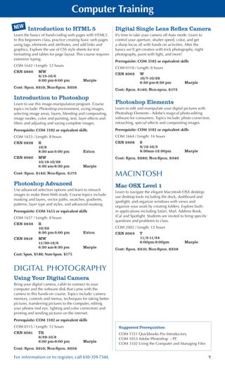 7For information or to register, call 610-359-7344.
Suggested Prerequisites:
COM 1551 Quickbooks Pro Introductory
COM 1653 Adobe Photoshop - PC
COM 3102 Using the Computer and Managing Files
Introduction to HTML 5
Learn the basics of hand-coding web pages with HTML5.
In this beginners class, practice creating basic web pages
using tags, elements and attributes, and add links and
graphics. Explore the use of CSS style sheets for text
formatting and tables for page layout. This course requires
extensive typing.
COM 1642 / Length: 12 hours
CRN 2860	 MW
	 9/15-10/6
	 6:00 pm-9:00 pm	 Marple
Cost: Spon. $210; Non-Spon. $258
Introduction to Photoshop
Learn to use this image-manipulation program. Course
topics include: Photoshop environment, sizing images,
selecting image areas, layers, blending and compositing,
image modes, color and painting, text, layer effects and
filters and adjusting and saving complete images.
Prerequisite: COM 3102 or equivalent skills
COM 1653 / Length: 8 hours
CRN 2838	 R
	 10/8
	 8:30 am-5:00 pm	 Exton
CRN 2060	 MW
	 10/19-10/28
	 6:30 am-8:30 pm	 Marple
Cost: Spon. $140; Non-Spon. $175
Photoshop Advanced
Use advanced selection options and learn to retouch
images to make them Web ready. Course topics include:
masking and layers, vector paths, swatches, gradients,
patterns, layer type and styles, and advanced masking.
Prerequisite: COM 1653 or equivalent skills
COM 1657 / Length: 8 hours
CRN 2839	 R
	 10/22
	 8:30 pm-5:00 pm	 Exton
CRN 2819	 MW
	 11/30-12/9
	 6:30 am-8:30 pm	 Marple
Cost: Spon. $140; Non-Spon. $175
DIGITAL PHOTOGRAPHY
Using Your Digital Camera
Bring your digital camera, cable to connect to your
computer and the software disk that came with the
camera to this hands-on course. Topics include: camera
memory, controls and menus, techniques for taking better
pictures, transferring pictures to the computer, editing
your photos (red eye, lighting and color correction) and
printing and sending pictures on the internet.
Prerequisite: COM 3102 or equivalent skills
COM 0115 / Length: 12 hours
CRN 2061	 TR
	 9/29-10/8
	 6:00 pm-9:00 pm	 Marple
Cost: Spon. $210; Non-Spon. $258
Digital Single Lens Reflex Camera
It’s time to take your camera off Auto mode. Learn to
control your aperture, shutter speed, color, and get
a sharp focus all with hands on activities. After the
basics we’ll get creative with trick photography, night
photography, paint with light, and more!
Prerequisite: COM 3102 or equivalent skills
COM 0118 / Length: 8 hours
CRN 2062	 W
	 10/7-10/28
	 6:30 pm-8:30 pm	 Marple
Cost: Spon. $140; Non-spon. $175
Photoshop Elements
Learn to edit and manipulate your digital pictures with
Photoshop Elements - Adobe’s magical photo-editing
software for consumers. Topics include: photo correction,
retouching, special effects and compositing images.
Prerequisite: COM 3102 or equivalent skills
COM 1664 / Length: 16 hours
CRN 2908	 S
	 9/12-10/3
	 8:30am-12:30pm	 Marple
Cost: Spon. $280; Non-Spon. $340
MACINTOSH
Mac OSX Level 1
Learn to navigate the elegant Macintosh OSX desktop;
use desktop tools including the dock, dashboard and
spotlight; and organize windows with views and
organize your work by creating folders. Explore built-
in applications including Safari, Mail, Address Book,
iCal and Spotlight. Students are invited to bring specific
questions and problems to class.
COM 2002 / Length: 12 hours
CRN 2063	 T
	 11/3-11/24
	 6:00pm-9:00pm	 Marple
Cost: Spon. $210; Non-Spon. $258
NEW
Computer Training
 