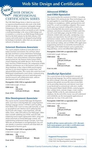 8 Delaware County Community College • SPRING 2015 • www.dccc.edu
Web Site Design and Certification
WEB DESIGN
PROFESSIONAL
CERTIFICATION SERIES
The CIW Web Design Series is ideal for entry-level
or experienced professionals who work in the fields
of Web site design, e-commerce and graphic design.
Entrepreneurs who want to be able to develop and
manage their business online can benefit as well. Having
a working knowledge in the areas of Web design and
e-commerce is a must for any Web Design Professional.
Built for the Web industry by the Web industry, CIW
courses and certifications are designed using leading
technological standards, rather than any one specific
software or hardware vendor.
Internet Business Associate
This course prepares students to work effectively in
today’s business environment. You will learn about
the tasks involved in various Information Technology
(IT) job roles, and explore career opportunities in the
IT industry. Learn about Internet connection methods,
Internet protocols, the Domain Name System (DNS),
cloud computing and mobile devices. You’ll study the
basic functions of Web browsers, the components of Web
addresses and browser use in the business world. Learn
about databases as they relate to Web search engines,
and how to use search engines to conduct basic and
advanced Web searches. This course also covers local and
Web-based (cloud-based) e-mail clients, communicating
using Web technologies and social networking tools,
Internet research and collaboration tools, software
development tools and much more.
Prerequisite: COM 3102 or equivalent skills
COM 9300/ Length: 24 hours
CRN 2918	 TR
	 9/8–9/24
	 6:00 pm-10:00 pm	 Marple
Cost: $795
Site Development Associate
This course teaches essential Web page development
skills. Learn how to develop Web sites using Hypertext
Markup Language version 5 (HTML5) and Cascading
Style Sheets (CSS). Learn to write code manually, as well
as use graphical user interface (GUI) authoring tools.
You‘ll work with images, create hyperlinks, and add
tables, forms, video and audio to your Web pages. Other
topics include validating your HTML and CSS code,
employing search engine optimization (SEO), using style
sheets extensively to format Web page content, and
implementing fundamental design concepts. Learn how
Web sites are developed as managed projects. You will
also identify e-commerce solutions and relate Web site
development to business goals.
Prerequisite: COM 3102 or equivalent skills
COM 9301/ Length: 24 hours
CRN 2921	 TR
	 9/29-10/15
	 6:00 pm-10:00 pm	 Marple
Cost: $795
Advanced HTML5
and CSS3 Specialist
This course teaches the essentials of HTML5, Cascading
Style Sheets (CSS) and JavaScript. These technologies can
be used together to create Web pages that easily adapt
to display on smartphones, tablets, gaming devices and
smart TVs, as well as to desktop computers. This course
builds upon your manual coding skills to teach you
how to develop Web documents using new elements,
attributes and selectors introduced in HTML5 and CSS3.
You will create Web pages using the HTML5 structure
elements, embed video and audio, and develop cross-
browser user-input forms. You will use CSS3 to position
and format content, and to create effects such as trans-
formations, transitions and animation. You will also learn
basic JavaScript coding, and use HTML5 APIs (application
programming interfaces) to extend the functionality of
Web pages with modern features such as geolocation,
drag-and-drop, canvas and offline Web applications.
Prerequisite: COM 9301 or equivalent skills
COM 9305/ Length: 48 hours
CRN 2922	 TR
	 10/20-11/5
	 6:00 pm-10:00 pm 	
	 S
	 10/24-11/7
	 9:00 am-5:30 pm	 Marple
Cost: $1,495
JavaScript Specialist
This course focuses on the fundamental concepts of
the JavaScript language. You will be empowered with
the skills to design client-side, platform-independent
solutions that greatly increase the value of your Web
site by providing interactivity and interest. Learn how
to use JavaScript to communicate with users, modify
the Document Object Model (DOM), control program
flow, validate forms, animate images, create cookies,
change XHTML on the fly, and communicate with
databases. By the end of this course, you will understand
and confidently use the most popular applications of
JavaScript. No class 11/26 and 11/28.
Prerequisite: COM 9301 or equivalent skills
COM 9306/ Length: 48 hours
CRN 2923	 TR
	 11/10-12/1
	 6:00 pm-10:00 pm 	
	 S
	 11/14-12/5
	 9:00 am-5:30 pm	 Marple
Cost: $1,495
Enroll in all four courses and receive a 10% discount.
Each course prepares you to take a certification exam.
Each certification can be earned separately.
NEW
Suggested Prerequisites:
COM 3102 Using the Computer and Managing Files
COM 9301 Site Developmemt Associate
 