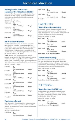10 Delaware County Community College • SPRING 2015 • www.dccc.edu
Technical Education
Pennsylvania Emissions
Inspector Certification (EEIC)
Focuses on the rules, regulations and proper techniques
to perform the state required PA Enhanced Emissions
Inspections, mandated by the federal Environmental
Protection Agency.
PDS 7009 / Length: 16 hours
CRN 1146	 TR
	 9/8-9/17
	 6:00 pm-10:00 pm	 Marple
CRN 2074	 TR
	 10/6-10/15
	 6:00 pm-10:00 pm	 Marple
CRN 1147	 TR
	 12/1-12/10
	 6:00 pm-10:00 pm	 Marple
Cost: $275
EEIC Recertification
All EEIC-certified mechanics are required to recertify
every two years. PennDOT recommends taking the
recertification course two months prior to the expiration
date of their current certification. The recertification
runs from the EEIC expiration date, not the date of the
recertification course. Those failing the retest must retake
the 16-hour Section 1 EEIC course.
NOTE: Students must register a minimum of seven
business days prior to the date of the class. Only advance
registrations will be accepted and materials will be
mailed to you. Prerequisite: Current EEIC certification and
valid driver’s license. Cost includes all fees and materials.
PDS 7011 / Length: 4 hours
CRN 922	 R
	 9/3
	 6:00 pm-10:00 pm	 Marple
CRN 924	 R
	 9/24
	 6:00 pm-10:00 pm	 Marple
CRN 1143	 R
	 10/22
	 6:00 pm-10:00 pm	 Marple
CRN 1145	 S
	 11/7
	 8:00 am-12:00 pm	 Marple
CRN 1144	 R
	 11/19
	 6:00 pm-10:00 pm	 Marple
CRN 2065	 S
	 12/5
	 8:00 am-12:00 pm	 Marple
CRN 923	 R
	 12/17
	 6:00 pm – 10:00 pm	 Marple
Cost: $90
Emissions Retest
Only one retest is allowed for a failed emissions course.
Failure of a second test requires the student to retake
and pass the entire original course to maintain Emissions
Inspector status.
PDS 7012 / Length 4 hours
CRN 1013	 R
	 9/17
	 6:00 pm-10:00 pm	 Marple
CRN 2075	 R
	 10/15
	 6:00 pm-10:00 pm	 Marple
CRN 1014	 R
	 12/10
	 6:00 pm-10:00 pm	 Marple
Cost: $45
CARPENTRY
Basic Home Remodeling
Principles of paneling, insulation, ceramic tiles for
floors and walls, basic carpentry skills, and much
more. Includes stairs, basic plumbing, wiring, dry wall,
skylights, windows, kitchens and bathrooms.
JSPD 0039 / Length: 42 hours
CRN 1917	 W
	 9/16-12/16
	 6:00 pm-9:00 pm	 PENN
CRN 2902	 S
	 10/3-11/21
	 9:00 am-2:15 pm	 Marple
CRN 2915	 MR
	 10/19-12/10
	 6:00 pm-9:00 pm	 Marple
Cost: Spon. $439; Non-spon. $459
Furniture Building
Learn the basic skills necessary to build furniture.
We will cover proper use of hand and power tools,
wood joinery and finishing techniques. Course topics
include: wood selection; basic joint creation; clamping
techniques; finishes; shop tools; shop drawings.
JSPD 2950 / Length: 45 hours
CRN 2903	 W
	 9/2-11/25
	 6:00 pm-9:00 pm	 Marple
CRN 2845	 W
	 9/17-12/17
	 6:00 pm-9:00 pm	 PENN
Cost: Spon. $410; Non-spon. $430
ELECTRICAL
Basic Residential Wiring
Presents basic skills needed to wire a residential
establishment. This hands-on course emphasizes
the proper application of materials, safety, and the
understanding of the NEC code.
JSPD 0082 / Length: 45 hours
CRN 1918	 T
	 9/15-12/15
	 6:00 pm-9:00 pm	 PENN
Cost: Spon. $379; Non-spon. $399
 