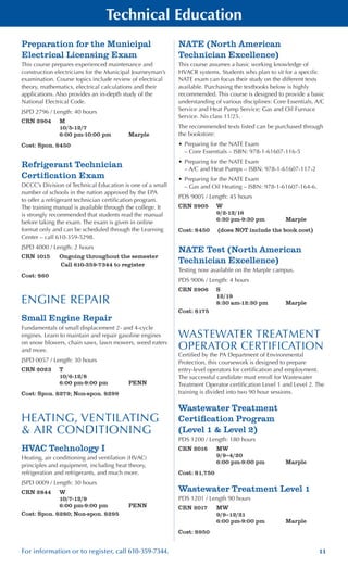 11For information or to register, call 610-359-7344.
Technical Education
Preparation for the Municipal
Electrical Licensing Exam
This course prepares experienced maintenance and
construction electricians for the Municipal Journeyman’s
examination. Course topics include review of electrical
theory, mathematics, electrical calculations and their
applications. Also provides an in-depth study of the
National Electrical Code.
JSPD 2796 / Length: 40 hours
CRN 2904	 M
	 10/5-12/7
	 6:00 pm-10:00 pm	 Marple
Cost: Spon. $450
Refrigerant Technician
Certification Exam
DCCC’s Division of Technical Education is one of a small
number of schools in the nation approved by the EPA
to offer a refrigerant technician certification program.
The training manual is available through the college. It
is strongly recommended that students read the manual
before taking the exam. The exam is given in online
format only and can be scheduled through the Learning
Center – call 610-359-5298.
JSPD 4000 / Length: 2 hours
CRN 1015	 Ongoing throughout the semester
	 Call 610-359-7344 to register
Cost: $60 	
ENGINE REPAIR
Small Engine Repair
Fundamentals of small displacement 2- and 4-cycle
engines. Learn to maintain and repair gasoline engines
on snow blowers, chain saws, lawn mowers, weed eaters
and more.
JSPD 0057 / Length: 30 hours
CRN 2023	 T	
	 10/6-12/8
	 6:00 pm-9:00 pm	 PENN
Cost: Spon. $279; Non-spon. $299
HEATING, VENTILATING
& AIR CONDITIONING
HVAC Technology I
Heating, air conditioning and ventilation (HVAC)
principles and equipment, including heat theory,
refrigeration and refrigerants, and much more.
JSPD 0009 / Length: 30 hours
CRN 2844	 W
	 10/7-12/9
	 6:00 pm-9:00 pm	 PENN
Cost: Spon. $280; Non-spon. $295
NATE (North American
Technician Excellence)
This course assumes a basic working knowledge of
HVACR systems. Students who plan to sit for a specific
NATE exam can focus their study on the different texts
available. Purchasing the textbooks below is highly
recommended. This course is designed to provide a basic
understanding of various disciplines: Core Essentials, A/C
Service and Heat Pump Service; Gas and Oil Furnace
Service. No class 11/25.
The recommended texts listed can be purchased through
the bookstore:
•	Preparing for the NATE Exam
– Core Essentials – ISBN: 978-1-61607-116-5
•	Preparing for the NATE Exam
– A/C and Heat Pumps – ISBN: 978-1-61607-117-2
•	Preparing for the NATE Exam
– Gas and Oil Heating – ISBN: 978-1-61607-164-6.
PDS 9005 / Length: 45 hours
CRN 2905	 W
	 9/2-12/16
	 6:30 pm-9:30 pm	 Marple
Cost: $450	 (does NOT include the book cost)
NATE Test (North American
Technician Excellence)
Testing now available on the Marple campus.
PDS 9006 / Length: 4 hours
CRN 2906	 S
	 12/19
	 8:30 am-12:30 pm	 Marple
Cost: $175
WASTEWATER TREATMENT
OPERATOR CERTIFICATION
Certified by the PA Department of Environmental
Protection, this coursework is designed to prepare
entry-level operators for certification and employment.
The successful candidate must enroll for Wastewater
Treatment Operator certification Level 1 and Level 2. The
training is divided into two 90 hour sessions.
Wastewater Treatment
Certification Program
(Level 1 & Level 2)
PDS 1200 / Length: 180 hours
CRN 2016	 MW
	 9/9–4/20
	 6:00 pm-9:00 pm	 Marple
Cost: $1,750
Wastewater Treatment Level 1
PDS 1201 / Length 90 hours
CRN 2017	 MW
	 9/9–12/21
	 6:00 pm-9:00 pm	 Marple
Cost: $950
 