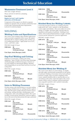 12 Delaware County Community College • SPRING 2015 • www.dccc.edu
Technical Education
Wastewater Treatment Level 2
PDS 1202 / Length: 90 hours
Please call 610-723-4010 for scheduling
Cost: $950
Register for Level 1 and 2 together
and receive a $150 discount.
Components of the program are offered as separate
modules for operators who are already certified that need
to meet state continuing education requirements.
Call 610-723-4010 for details
WELDING
Welding Codes and Specifications
This course covers welding codes and their applications.
Upon successful completion of this course, the student
should be able to: Explain welding codes and their use.
Use welding specifications. Apply proper use of A.P.I.,
A.W.S., and A.M.E. codes.
PDS 9828 /Length 45 hours
CRN 2821	 M
	 8/31-12/14
	 12:00 pm-3:00 pm	 Marple
Cost: Spon. $410; Non-spon. $430
Oxy-Fuel Welding and Cutting
Emphasis is on fuel gases, welding and cutting
equipment. Topics include a list of the major advantages
and disadvantages of different fuel gases; maintain an
oxy-fuel welding set; demonstrate lighting, adjusting,
and extinguishing an oxy-fuel flame and use an oxy-fuel
cutting torch.
PDS 9798 / Length: 45 hours
CRN 1966	 W
	 9/2-12/16
	 12:00 pm-3:00 pm	 Marple
CRN 2807	 TR
	 10/22-12/17
	 8:00 am-11:00 am	 Marple
Cost: Spon. $410; Non-spon. $430
Intro to Welding Processes
Provides trainees with relevant theory in oxy-fuel welding
and cutting, shielded metal arc welding and their applica-
tions. Also discussed is proper selection of power sources
and settings, welding electrodes, shielding gases, joint
configuration, safety and welding procedures. This course
includes a lecture period, followed by a practical applica-
tion or lab exercise that demonstrates the topics presented.
PDS 9799 / Length: 45 hours
CRN 1967	 M
	 8/31-12/20
	 6:30 pm-9:30 pm	 Marple
CRN 1968	 MW
	 8/31-10/21
	 3:15 pm-6:15 pm	 Marple
CRN 2239	 TWR
	 9/1-9/17
	 8:00 am-4:00 pm	 Phoenixville
CRN 2792	 TWR
	 9/1-9/23
	 5:00 pm-9:05 pm	 Phoenixville
CRN 1969	 TR
	 9/1-10/22
	 8:00 am-11:00 am	 Marple
Cost: Spon. $410; Non-spon. $430
Shielded Metal Arc Welding I (SMAW)
Covers the principles of electric arc welding using elec-
trodes 6010, 6011, 6012, and 6013 in the flat position,
correct angles and methods. Also covers effects of current
settings, arc lengths, electrode angles and electrode ma-
nipulation on the quality of weld joint. Welding in hori-
zontal, vertical and overhead positions is taught. Includes
a lecture period, followed by a practical application.
PDS 9803 / Length: 45 hours
CRN 1972	 TR
	 9/1–10/22
	 12:00 pm – 3:00 pm 	 Marple
CRN 1971	 R
	 9/3–12/17
	 6:30 pm–9:30 pm	 Marple
CRN 2240	 TWR
	 9/22–10/8
	 8:30 pm–2:00 pm	 Phoenixville
CRN 2793	 TWR
	 9/24-10/20
	 5:00 pm-9:05 pm	 Phoenixville
CRN 1970	 MW
	 10/28– 12/16
	 3:15 pm–6:15 pm	 Marple
Cost: Spon. $410; Non-spon. $430
Shielded Metal Arc Welding II
This course covers effects of current settings, arc lengths,
electrode angles and electrode manipulation on the quality
of weld joint. Welding in horizontal, vertical and overhead
positions is taught. Upon successful completion of this
course, students should be able to: state the effects of cur-
rent settings on the weld, control electrodes in the correct
manner, weld in vertical, overhead, and horizontal posi-
tions using 6010 and 6011, 6012 and 6013 electrodes.
PDS 9804 / Length: 45 hours
CRN 1975	 TR
	 9/1-10/22
	 12:00 pm-3:00 pm	 Marple
CRN 1974	 R
	 9/3–12/17
	 6:30 pm-9:30 pm	 Marple
CRN 2242	 TWR
	 10/13–10/29
	 8:30 am–2:00 pm	 Phoenixville
CRN 2795	 TWR
	 10/21-11/12
	 5:00 pm-9:05 pm	 Phoenixville
CRN 2794	 TR
	 10/22-12/17
	 12:00 pm-3:00 pm	 Marple
CRN 1973	 MW
	 10/26–12/16
	 3:15 pm–6:15 pm	 Marple
Cost: Spon. $410; Non-spon. $430
 