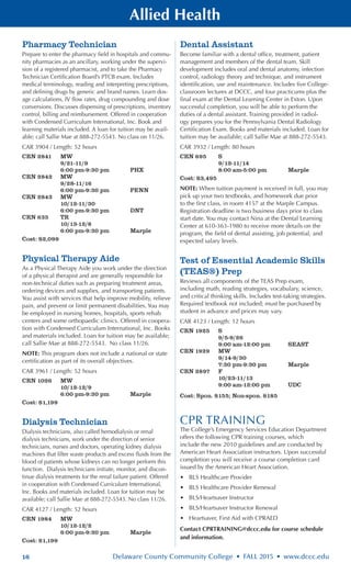 16 Delaware County Community College • FALL 2015 • www.dccc.edu
Allied Health
Pharmacy Technician
Prepare to enter the pharmacy field in hospitals and commu-
nity pharmacies as an ancillary, working under the supervi-
sion of a registered pharmacist, and to take the Pharmacy
Technician Certification Board’s PTCB exam. Includes
medical terminology, reading and interpreting prescriptions,
and defining drugs by generic and brand names. Learn dos-
age calculations, IV flow rates, drug compounding and dose
conversions. Discusses dispensing of prescriptions, inventory
control, billing and reimbursement. Offered in cooperation
with Condensed Curriculum International, Inc. Book and
learning materials included. A loan for tuition may be avail-
able; call Sallie Mae at 888-272-5543. No class on 11/26.
CAR 3904 / Length: 52 hours
CRN 2841	 MW
	 9/21-11/9
	 6:00 pm-9:30 pm	 PHX
CRN 2842	 MW
	 9/28-11/16
	 6:00 pm-9:30 pm	 PENN
CRN 2843	 MW
	 10/12-11/30
	 6:00 pm-9:30 pm	 DNT
CRN 635	 TR
	 10/13-12/8
	 6:00 pm-9:30 pm	 Marple
Cost: $2,099
Physical Therapy Aide
As a Physical Therapy Aide you work under the direction
of a physical therapist and are generally responsible for
non-technical duties such as preparing treatment areas,
ordering devices and supplies, and transporting patients.
You assist with services that help improve mobility, relieve
pain, and prevent or limit permanent disabilities. You may
be employed in nursing homes, hospitals, sports rehab
centers and some orthopaedic clinics. Offered in coopera-
tion with Condensed Curriculum International, Inc. Books
and materials included. Loan for tuition may be available;
call Sallie Mae at 888-272-5543. No class 11/26.
NOTE: This program does not include a national or state
certification as part of its overall objectives.
CAR 3961 / Length: 52 hours
CRN 1026	 MW
	 10/12-12/9
	 6:00 pm-9:30 pm	 Marple
Cost: $1,199
Dialysis Technician
Dialysis technicians, also called hemodialysis or renal
dialysis technicians, work under the direction of senior
technicians, nurses and doctors, operating kidney dialysis
machines that filter waste products and excess fluids from the
blood of patients whose kidneys can no longer perform this
function. Dialysis technicians initiate, monitor, and discon-
tinue dialysis treatments for the renal failure patient. Offered
in cooperation with Condensed Curriculum International,
Inc. Books and materials included. Loan for tuition may be
available; call Sallie Mae at 888-272-5543. No class 11/26.
CAR 4127 / Length: 52 hours
CRN 1984	 MW
	 10/12-12/2
	 6:00 pm-9:30 pm	 Marple
Cost: $1,199
Dental Assistant
Become familiar with a dental office, treatment, patient
management and members of the dental team. Skill
development includes oral and dental anatomy, infection
control, radiology theory and technique, and instrument
identification, use and maintenance. Includes five College-
classroom lectures at DCCC, and four practicums plus the
final exam at the Dental Learning Center in Exton. Upon
successful completion, you will be able to perform the
duties of a dental assistant. Training provided in radiol-
ogy prepares you for the Pennsylvania Dental Radiology
Certification Exam. Books and materials included. Loan for
tuition may be available; call Sallie Mae at 888-272-5543.
CAR 3932 / Length: 80 hours
CRN 695	 S
	 9/12-11/14
	 8:00 am-5:00 pm	 Marple
Cost: $3,495
NOTE: When tuition payment is received in full, you may
pick up your two textbooks, and homework due prior
to the first class, in room 4157 at the Marple Campus.
Registration deadline is two business days prior to class
start date. You may contact Nina at the Dental Learning
Center at 610-363-1980 to receive more details on the
program, the field of dental assisting, job potential, and
expected salary levels.
Test of Essential Academic Skills
(TEAS®) Prep
Reviews all components of the TEAS Prep exam,
including math, reading strategies, vocabulary, science,
and critical thinking skills. Includes test-taking strategies.
Required textbook not included; must be purchased by
student in advance and prices may vary.
CAR 4123 / Length: 12 hours
CRN 1925	 S
	 9/5-9/26
	 9:00 am-12:00 pm 	 SEAST
CRN 1929	 MW
	 9/14-9/30
	 7:30 pm-9:30 pm 	 Marple
CRN 2897	 F
	 10/23-11/13
	 9:00 am-12:00 pm	 UDC
Cost: Spon. $155; Non-spon. $185
CPR TRAINING
The College’s Emergency Services Education Department
offers the following CPR training courses, which
include the new 2010 guidelines and are conducted by
American Heart Association instructors. Upon successful
completion you will receive a course completion card
issued by the American Heart Association.
•	 BLS Healthcare Provider
•	 BLS Healthcare Provider Renewal
•	 BLS/Heartsaver Instructor
•	 BLS/Heartsaver Instructor Renewal
•	 Heartsaver, First Aid with CPRAED
Contact CPRTRAINING@dccc.edu for course schedule
and information.
 