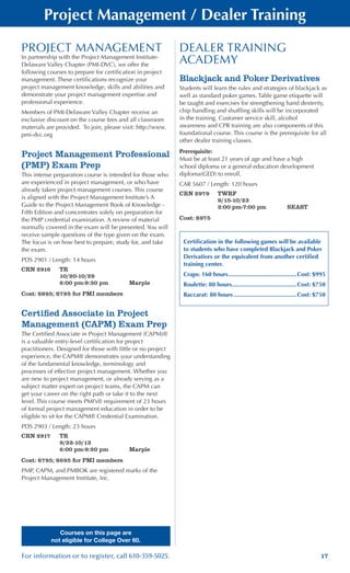 17For information or to register, call 610-359-5025.
Courses on this page are
not eligible for College Over 60.
PROJECT MANAGEMENT
In partnership with the Project Management Institute-
Delaware Valley Chapter (PMI-DVC), we offer the
following courses to prepare for certification in project
management. These certifications recognize your
project management knowledge, skills and abilities and
demonstrate your project management expertise and
professional experience.
Members of PMI-Delaware Valley Chapter receive an
exclusive discount on the course fees and all classroom
materials are provided. To join, please visit: http://www.
pmi-dvc.org
Project Management Professional
(PMP) Exam Prep
This intense preparation course is intended for those who
are experienced in project management, or who have
already taken project management courses. This course
is aligned with the Project Management Institute’s A
Guide to the Project Management Book of Knowledge -
Fifth Edition and concentrates solely on preparation for
the PMP credential examination. A review of material
normally covered in the exam will be presented. You will
receive sample questions of the type given on the exam.
The focus is on how best to prepare, study for, and take
the exam.
PDS 2901 / Length: 14 hours
CRN 2916	 TR
	 10/20-10/29
	 6:00 pm-9:30 pm	 Marple
Cost: $895; $795 for PMI members
Certified Associate in Project
Management (CAPM) Exam Prep
The Certified Associate in Project Management (CAPM)®
is a valuable entry-level certification for project
practitioners. Designed for those with little or no project
experience, the CAPM® demonstrates your understanding
of the fundamental knowledge, terminology and
processes of effective project management. Whether you
are new to project management, or already serving as a
subject matter expert on project teams, the CAPM can
get your career on the right path or take it to the next
level. This course meets PMI’s® requirement of 23 hours
of formal project management education in order to be
eligible to sit for the CAPM® Credential Examination.
PDS 2903 / Length: 23 hours
CRN 2917	 TR
	 9/22-10/13
	 6:00 pm-9:20 pm	 Marple
Cost: $795; $695 for PMI members
PMP, CAPM, and PMBOK are registered marks of the
Project Management Institute, Inc.
Project Management / Dealer Training
DEALER TRAINING
ACADEMY
Blackjack and Poker Derivatives
Students will learn the rules and strategies of blackjack as
well as standard poker games. Table game etiquette will
be taught and exercises for strengthening hand dexterity,
chip handling and shuffling skills will be incorporated
in the training. Customer service skill, alcohol
awareness and CPR training are also components of this
foundational course. This course is the prerequisite for all
other dealer training classes.
Prerequisite:
Must be at least 21 years of age and have a high
school diploma or a general education development
diploma(GED) to enroll.
CAR 5607 / Length: 120 hours
CRN 2979	 TWRF
	 9/15-10/23
	 2:00 pm-7:00 pm	 SEAST
Cost: $975
Certification in the following games will be available
to students who have completed Blackjack and Poker
Derivatives or the equivalent from another certified
training center.
Craps: 160 hours..........................................Cost: $995
Roulette: 80 hours........................................Cost: $750
Baccarat: 80 hours.......................................Cost: $750
 