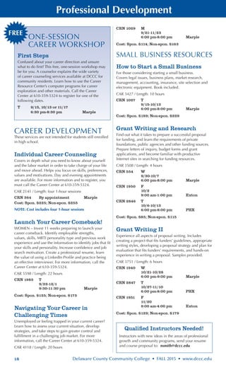 18 Delaware County Community College • FALL 2015 • www.dccc.edu
Professional Development
FREE
ONE-SESSION
CAREER WORKSHOP
First Steps
Confused about your career direction and unsure
what to do first? This free, one-session workshop may
be for you. A counselor explains the wide variety
of career counseling services available at DCCC for
community residents. Learn how to use the Career
Resource Center’s computer programs for career
exploration and other materials. Call the Career
Center at 610-359-5324 to register for one of the
following dates.
T	 9/15, 10/13 or 11/17		
	 6:30 pm-8:30 pm	 Marple
Qualified Instructors Needed!
Instructors with new ideas in the areas of professional
growth and community programs, send your resume
and course proposal to: nsmith@dccc.edu
CAREER DEVELOPMENT
These services are not intended for students still enrolled
in high school.
Individual Career Counseling
Covers in depth what you need to know about yourself
and the labor market in order to take charge of your life
and move ahead. Helps you focus on skills, preferences,
values and motivations. Day and evening appointments
are available. For more information and to register, you
must call the Career Center at 610-359-5324.
CAR 2141 / Length: four 1-hour sessions
CRN 364	 By appointment	 Marple
Cost: Spon. $225; Non-spon. $255
NOTE: Cost includes four 1-hour sessions
Launch Your Career Comeback!
WOMEN – Invest 11 weeks preparing to launch your
career comeback. Identify employable strengths,
values, skills, MBTI personality type and previous work
experience and use the information to identify jobs that fit
your skills and personality. Increase confidence and job
search motivation. Create a professional resume, learn
the value of using a LinkedIn Profile and practice being
an effective interviewer. For more information, call the
Career Center at 610-359-5324.
CAR 5598 / Length: 22 hours
CRN 1985	 T
	 9/22-12/1
	 9:30-11:30 pm	 Marple
Cost: Spon. $125; Non-spon. $175
Navigating Your Career in
Challenging Times
Unemployed or feeling trapped in your current career?
Learn how to assess your current situation, develop
strategies, and take steps to gain greater control and
fulfillment in a challenging job market. For more
information, call the Career Center at 610-359-5324.
CAR 4118 / Length: 20 hours
CRN 1029	 M
	 9/21-11/23
	 6:00 pm-8:00 pm	 Marple
Cost: Spon. $114; Non-spon. $163
SMALL BUSINESS RESOURCES
How to Start a Small Business
For those considering starting a small business.
Covers legal issues, business plans, market research,
management, accounting, insurance, site selection and
electronic equipment. Book included.
CAR 3427 / Length: 10 hours
CRN 1027	 T
	 9/15-10/13
	 6:00 pm-8:00 pm	 Marple
Cost: Spon. $189; Non-spon. $229
Grant Writing and Research
Find out what it takes to prepare a successful proposal
for funding, and learn the requirements of private
foundations, public agencies and other funding sources.
Prepare letters of inquiry, budget forms and grant
applications, and become familiar with productive
Internet sites in searching for funding resources.
CAR 3508 / Length: 4 hours
CRN 554	 W
	 9/30-10/7
	 6:00 pm-8:00 pm	 Marple
CRN 1950	 F
	 10/2
	 9:00 am-1:00 pm	 Exton
CRN 2846	 T
	 10/6-10/13
	 6:00 pm-8:00 pm	 PHX
Cost: Spon. $85; Non-spon. $115
Grant Writing II
Experience all aspects of proposal writing. Includes
creating a project that fits funders’ guidelines, appropriate
writing styles, developing a proposal strategy and plan for
evaluation that fits funders’ requirements, and hands-on
experience in writing a proposal. Samples provided.
CAR 3751 / Length: 6 hours
CRN 1940	 W
	 10/21-10/28
	 6:00 pm-9:00 pm	 Marple
CRN 2847	 T
	 10/27-11/10
	 6:00 pm-8:00 pm	 PHX
CRN 1951	 F
	 11/20
	 9:00 am-4:00 pm	 Exton
Cost: Spon. $129; Non-spon. $179
 