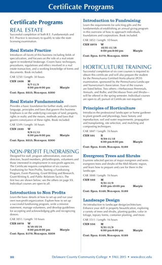 20 Delaware County Community College • FALL 2015 • www.dccc.edu
Certificate Programs
Certificate Programs
REAL ESTATE
Successful completion of both R.E. Fundamentals and
R.E. Practice is necessary to qualify to take the state
licensing examination.
Real Estate Practice
Introduces all facets of this business including fields of
specialization, and focuses on the role of a real estate
agent in residential brokerage. Covers basic techniques,
procedures, regulations and ethics involved in a real
estate transaction, and a working knowledge of forms and
documents. Book included.
CAR 3250 / Length: 30 hours
CRN 1928	 M
	 9/7-11/3
	 6:00 pm-9:00 pm	 Marple
Cost: Spon. $215; Non-spon. $300
Real Estate Fundamentals
Provides a basic foundation for further study, and covers
language, principles and laws that govern this business
Emphasis is on the underlying concepts of land, property,
rights in realty and the means, methods and laws that
govern conveyance of these rights. Book included.
CAR 3249 / Length: 30 hours
CRN 1930	 W
	 9/9-11/11
	 6:00 pm-9:00 pm	 Marple
Cost: Spon. $215; Non-spon. $300
NON-PROFIT FUNDRAISING
Designed for staff, program administrators, executive
directors, board members, philanthropists, volunteers and
those interested in employment in non-profit agencies.
The Certificate requires completion of six courses:
Fundraising for Non-Profits, Starting a Fundraising
Program, Event Planning, Grant Writing and Research,
Grant Writing II, and Public Relations Tactics. The
first two are shown below; see the others on page XX.
Individual courses are open to all.
Introduction to Non Profits
Learn the basic details of how to set up and run your
own non-profit organization. Explore how to set up
a successful fundraising program, write a mission
statement, manage volunteers, and develop guidelines
for accepting and acknowledging gifts and recognizing
donors.
CAR 3851 / Length: 10 hours
CRN 2878	 W
	 9/16-10/14
	 6:00 pm-8:00 pm	 Marple
Cost: Spon. $179; Non-spon. $209
Introduction to Fundraising
Learn the requirements for soliciting gifts and the
fundamentals of establishing an annual giving program
in this overview of how to approach individuals,
foundations and corporations. Book included.
CAR 3852 / Length: 10 hours
CRN 2879	 W
	 10/21-11/18
	 6:00 pm-8:00 pm	 Marple
Cost: Spon. $179; Non-spon. $209
HORTICULTURE TRAINING
Successful completion of six core courses is required to
obtain this certificate and will also prepare the student
for the Pennsylvania Certified Horticulturist (PCH)
examination, sponsored by the Pennsylvania Landscape
and Nurseryman’s Association. Four of the courses
are listed below. Two others—Herbaceous Perennials,
Annuals, and Bulbs; and Deciduous Trees and Shrubs—
will be offered in the spring semester. Individual courses
are open to all; pursuit of Certificate not required.
Principles of Horticulture
Introduces the professional landscaper or home gardener
to plant growth and physiology, basic botany and
reproduction, soil and water requirements, propagation
and transplanting, site selection, and mulching and
composting techniques.
CAR 3847 / Length: 16 hours
CRN 591	 R
	 9/24-11/12
	 6:00 pm-8:00 pm 	 Marple
Cost: Spon. $149; Non-spon. $189
Evergreen Trees and Shrubs
Examine selected species of major evergreen and semi-
evergreen trees and shrubs of the Mid-Atlantic region,
and learn how to prepare and care for them in the
landscape.
CAR 3848 / Length: 16 hours
CRN 592	 M
	 9/21-11/9
	 8:05 pm-10:05 pm	 Marple
Cost: Spon. $149; Non-spon. $189
Landscape Design
An introduction to landscape design/architecture.
Enhance your skill in property beautification, exploring
a variety of trees and shrubs, planting guides, color in
foliage, topiary forms, container planting, and more.
CAR 3511 / Length: 16 hours
CRN 556	 M
	 9/21-11/9
	 6:00 pm-8:00 pm	 Marple
Cost: Spon. $149; Non-spon. $189
 