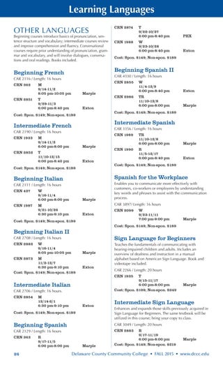 26 Delaware County Community College • FALL 2015 • www.dccc.edu
Learning Languages
OTHER LANGUAGES
Beginning courses introduce basics of pronunciation, sen-
tence structure and vocabulary; intermediate courses review
and improve comprehension and fluency. Conversational
courses require prior understanding of pronunciation, gram-
mar and vocabulary, and will involve dialogues, conversa-
tions and oral readings. Books included.
Beginning French
CAR 2116 / Length: 16 hours
CRN 362	 M
	 9/14-11/2
	 8:05 pm-10:05 pm	 Marple
CRN 2851	 T
	 9/29-11/3
	 6:00 pm-8:40 pm	 Exton
Cost: Spon. $149; Non-spon. $189
Intermediate French
CAR 2190 / Length: 16 hours
CRN 1933	 M
	 9/14-11/2
	 6:00 pm-8:00 pm	 Marple
CRN 2852	 T
	 11/10-12/15
	 6:00 pm-8:40 pm	 Exton
Cost: Spon. $149; Non-spon. $189
Beginning Italian
CAR 2111 / Length: 16 hours
CRN 427	 W
	 9/16-11/4
	 6:00 pm-8:00 pm	 Marple
CRN 1987	 M
	 9/21-10/26
	 6:30 pm-9:10 pm	 Exton
Cost: Spon. $149; Non-spon. $189
Beginning Italian II
CAR 2708 / Length: 16 hours
CRN 2882	 W
	 9/16-11/4
	 8:05 pm-10:05 pm	 Marple
CRN 2873	 M
	 11/2-12/7
	 6:30 pm-9:10 pm	 Exton
Cost: Spon. $149; Non-spon. $189
Intermediate Italian
CAR 2706 / Length: 16 hours.
CRN 2854	 M
	 12/14-2/1
	 6:30 pm-9:10 pm	 Exton
Cost: Spon. $149; Non-spon. $189
Beginning Spanish
CAR 2129 / Length: 16 hours
CRN 363	 R
	 9/17-11/5
	 6:00 pm-8:00 pm	 Marple
CRN 2874	 T
	 9/22-10/27
	 6:00 pm-8:40 pm	 PHX
CRN 1988	 W
	 9/23-10/28
	 6:00 pm-8:40 pm	 Exton
Cost: Spon. $149; Non-spon. $189
Beginning Spanish II
CAR 4330 / Length: 16 hours
CRN 2855	 W
	 11/4-12/9
	 6:00 pm-8:40 pm	 Exton
CRN 2986	 TR
	 11/10-12/8
	 6:00 pm-8:00 pm	 Marple
Cost: Spon. $149; Non-spon. $189
Intermediate Spanish
CAR 3356 / Length: 16 hours
CRN 1989	 TR
	 11/10-12/8
	 6:00 pm-8:00 pm	 Marple
CRN 1990	 R
	 11/5-12/17
	 6:00 pm-8:40 pm	 Exton
Cost: Spon. $149; Non-spon. $189
Spanish for the Workplace
Enables you to communicate more effectively with
customers, co-workers or employees by understanding
key words and phrases to assist with the communication
process.
CAR 3897/ Length: 16 hours
CRN 2099	 W
	 9/23-11/11
	 7:00 pm-9:00 pm	 Marple
Cost: Spon. $149; Non-spon. $189
Sign Language for Beginners
Teaches the fundamentals of communicating with
hearing-impaired children and adults. Includes an
overview of deafness and instruction in a manual
alphabet based on American Sign Language. Book and
videotape included.
CAR 2266 / Length: 20 hours
CRN 1935	 T
	 9/15-11/17
	 6:00 pm-8:00 pm	 Marple
Cost: Spon. $199; Non-spon. $249
Intermediate Sign Language
Enhances and expands those skills previously acquired in
Sign Language for Beginners. The same textbook will be
utilized in this course; bring your copy to class.
CAR 3049 / Length: 20 hours
CRN 2883	 R
	 9/17-11/19
	 6:00 pm-8:00 pm	 Marple
Cost: Spon. $149; Non-spon. $219
 