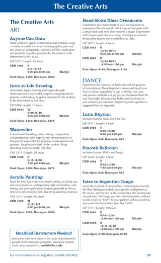 27For information or to register, call 610-359-5025.
The Creative Arts
The Creative Arts
ART
Anyone Can Draw
Study contours, space, composition and shading, using
a variety of media that may include graphite, pen and
ink, charcoal and pastels. Includes still life, landscapes
and portraits. Supplies provided by the student; to be
determined at first class.
LSP 5577 / Length: 16 hours
CRN 1991	 F
	 9/4- 10/23
	 6:00 pm-8:00 pm	 Marple
Cost: Spon. $129; Non-spon. $159
Intro to Life Drawing
Learn basic figure drawing techniques through
observation of a live model, emphasizing proportions,
gestures and shading. Supplies provided by the student;
to be determined at first class.
LSP 5883/ Length: 16 hours
CRN 2884	 W
	 9/30-11/18
	 7:00 pm-9:00 pm	 Marple
Cost: Spon. $149; Non-spon. $179
Watercolor
Covers brush handling, color mixing, composition
and perspective, with step-by-step demonstrations in
transparent watercolor for beginners and experienced
painters. Supplies provided by the student. Bring
sketching materials to the first class.
CAR 2513 / Length: 20 hours
CRN 1028	 F
	 9/18-11/20
	 7:00 pm-9:00 pm	 Marple
Cost: Spon. $139; Non-spon. $179
Acrylic Painting
Learn the basics of acrylics in a studio setting, including care
and use of materials, underpainting, light and shadow, color
mixing, and paint application. Supplies provided by the stu-
dent to be determined at first class. Bring sketching materials.
CAR 3615 / Length: 16 hours
CRN 1932	 M
	 9/14-11/2
	 6:00 pm-8:00 pm	 Marple
Cost: Spon. $129; Non-spon. $159
Hand-blown Glass Ornaments
Glaskolben glass tubes make it easy for beginners to
experience this old-world craft. Learn to heat glass with
a small torch and then blow to form a shape. Experiment
with shapes and colors to create 10 unique ornaments.
Bring safety glasses and a small box to class.
LSP 5672 / Length: 4 hours
CRN 1045	 S
	 10/24-10/31
	 9:00 am-11:00 pm	 Marple
CRN 1023	 S
	 10/24-10/31
	 11:30 am-1:30 pm	 Marple
Cost: Spon. $149; Non-spon. $199
DANCE
Experience the romance of Ballroom and the passion
of Latin dances. These beginner courses will teach you
how to dance, regardless of age or ability. Fun, easy
and proven methods will get you on the dance floor the
very first night! Educate your body, mind and soul as
you unlock your potential. Registering with a partner is
suggested but not required.
Latin Rhythm
Includes Rumba, Salsa and Cha Cha.
LSP 5617 / Length: 4 hours
CRN 1993	 T
	 9/29-10/20
	 6:30 pm-7:30 pm	 Marple
Cost: Spon. $49; Non-spon. $69
Smooth Ballroom
Includes Foxtrot, Waltz and Tango.
LSP 5618 / Length: 4 hours
CRN 1994	 T
	 9/29-10/20
	 7:35 pm-8:35 pm	 Marple
Cost: Spon. $49; Non-spon. $69
Intro to Argentine Tango
Learn the 5 points of connection: connecting to yourself,
the floor (being grounded), your partner (interpersonal),
the music, and the rest of the dance floor (the community
around you). The Tango teaches communication, without
words. Learn to “listen” to your partner and to yourself as
you travel the dance floor. No class 11/29.
LSP 5717 / Length: 10 hours
CRN 1995	 S
	 9/26-10/24
	 11:00 am-1:00 pm	 Marple
CRN 2885	 S
	 11/14-12/12
	 11:00 am-1:00 pm	 Marple
Cost: Spon. $119; Non-spon. $139Qualified Instructors Needed!
Instructors with new ideas in the areas of professional
growth and community programs, send your resume
and course proposal to: nsmith@dccc.edu
 