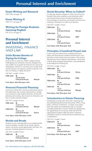 29For information or to register, call 610-359-5025.
Personal Interest and Enrichment
Grant Writing and Research
CAR 3508; see page 18.
Grant Writing II
CAR 3751; see page 18.
Writing for Foreign Students
Learning English
CSP 5232; see page 23.
Personal Interest
and Enrichment
INVESTING, FINANCE
AND LAW
Little Known Secrets of
Paying for College
Find out how to send your child to college without
bankrupting your retirement. Discover strategies that
may enable you to qualify for financial aid, sources for
scholarships, and how to maximize your wealth while
minimizing your tax exposure, giving you greater cash
flow for funding a college education.
LSP 5681 / Length: 4 hours
CRN 1998	 M
	 10/19-10/26
	 6:00 pm-8:00 pm	 Marple
Cost: Spon. $35; Non-spon. $45
Personal Financial Planning
Learn how to think like a financial professional, ignore
the media hype and common sales practices, and get
your finances in order. Explore the basics of financial
planning and investing, how to plan for retirement, and
how to avoid common mistakes.
LSP 5677 / Length: 6 hours
CRN 1999	 M
	 11/2-11/16
	 6:30 pm-8:30 pm	 Marple
CRN 2857	 M
	 11/2-11/16
	 6:00 pm-8:00 pm	 Exton
Cost: Spon. $109; Non-spon. $139
Stocks and Bonds
Presents an easy and enjoyable way to understand the
financial markets. Includes stocks, bonds, options,
futures, risk factors, profit opportunities and more. No
previous investing experience necessary.
LSP 5576 / Length: 8 hours
CRN 692	 M
	 11/2-11/23
	 6:00 pm-8:00 pm	 Exton
Cost: Spon. $104; Non-spon. $119
Social Security: When to Collect?
At what age should you begin to collect Social Security
benefits? How does working in your retirement affect
your benefit? Discuss how to make the big decision,
learn strategies to maximize your benefit, and learn how
working in retirement can affect your decision.
LSP 5707 / Length: 2 hours
CRN 2001	 R
	 9/17
	 6:30 pm-8:30 pm	 Marple
CRN 2002	 T
	 11/3
	 6:30 pm-8:30 pm	 DNT
CRN 2003	 W
	 12/9
	 6:30 pm-8:30 pm	 Exton
Cost: Spon. $39; Non-spon. $49
Principles of Landlord/Tenant Law
Covers oral and written leases, landlord and tenant
duties, the Pennsylvania Landlord and Tenant Act, and
breaches of lease and eviction procedures. Also reviews
Pennsylvania escrow-deposit requirements, a form lease
with the plain-language requirements, and amendments
to the federal Fair Housing Act.
LSP 2365 / Length: 3 hours
CRN 2004	 M
	 9/21
	 6:00 pm-9:00 pm	 Exton
CRN 2005	 R
	 10/1
	 6:00 pm-9:00 pm	 PHX
CRN 2858	 M
	 11/16
	 6:00 pm-9:00 pm	 Exton
CRN 425	 W	
	 11/11
	 7:00 pm-10:00 pm	 Marple
Cost: Spon. $35; Non-spon. $45
Introduction to Estate Planning
Establishing an estate plan seems like a daunting task
but understanding the primary documents: Wills, Living
Wills, and Power of Attorneys, is simple. Learn about
these documents and understand issues to consider,
including distribution of assets, beneficiary designations,
the appointment of an executor under the Will, the
appointment of agents under the power of attorney
and federal estate tax and Pennsylvania inheritance tax
considerations.
LSP 5723 / Length: 2 hours
CRN 2871	 W
	 10/21
	 6:00 pm-8:00 pm	 Exton
CRN 2872	 W
	 12/9
	 6:00 pm-8:00 pm	 DNT
Cost: Spon. $39; Non-spon. $49
 