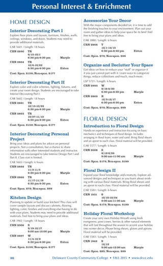30 Delaware County Community College • FALL 2015 • www.dccc.edu
Personal Interest & Enrichment
HOME DESIGN
Interior Decorating Part I
Explore floor plans and layouts, furniture, finishes, walls,
ceilings, windows, and doors. Students may need to
provide additional materials.
CAR 5601 / Length: 18 hours
CRN 2890	 TR
	 9/15-10/1
	 6:30 pm-9:30 pm 	 Marple
CRN 2864	 TR
	 10/6-10/22
	 6:30 pm-9:30 pm 	 Exton
Cost: Spon. $159; Non-spon. $177
Interior Decorating Part II
Explore color and color schemes, lighting, fixtures, and
create your room design. Students are encouraged to take
Interior Decorating Part I.
CAR 5602 / Length: 18 hours
CRN 2891	 TR
	 10/13-10/29
	 6:30 pm-9:30 pm 	 Marple
CRN 2865	 TR
	 10/27-11/12
	 6:30 pm-9:30 pm 	 Exton
Cost: Spon. $159; Non-spon. $177
Interior Decorating Personal
Project
Bring your ideas and plans for advice on personal
projects. Not a consultation, but a chance to share
information with other interested students and instructor.
Students are encouraged to take Interior Design Part I and
Part II. Class size is limited.
CAR 5603 / Length: 6 hours
CRN 2892	 TR
	 11/3-11/5
	 6:30 pm-9:30 pm 	 Marple
CRN 2866	 TR
	 11/17-11/19
	 6:30 pm-9:30 pm 	 Exton
Cost: Spon. $79; Non-spon. $99
Kitchen Design
Planning to update or build your kitchen? This class will
cover sample layouts and discuss cabinets, flooring,
lighting, color, finishes and everything else having to do
with your plans. Students may need to provide additional
materials. Feel free to bring your plans and ideas.
CAR 3902 / Length: 18 hours
CRN 2006	 S
	 9/19-10/17
	 9:00 am-12:00 pm	 Marple
CRN 2867	 W
	 11/4-12/9
	 6:30 pm-9:30 pm 	 Exton
Cost: Spon. $159; Non-spon. $177
Accessorize Your Decor
With the major components decided on, it is time to add
the finishing touches to your environment. Plan out your
room and gather ideas to help your space be its best! Feel
free to bring your plans and ideas.
CAR 3880 / Length: 6 hours
CRN 2868	 T
	 12/1-12/15
	 6:30 pm-8:30 pm 	 Exton
Cost: Spon. $79; Non-spon. $99
Organize and Declutter Your Space
Get ideas on how to reduce your “stuff” or organize it
if you just cannot part with it. Learn ways to categorize
things, reduce collections and much, much more.
LSP 5721 / Length: 6 hours
CRN 2893	 W
	 9/16-9/30
	 6:30 pm-8:30 pm 	 Marple
CRN 2869	 R
	 12/3-12/17
	 6:30 pm-8:30 pm 	 Exton
Cost: Spon. $79; Non-spon. $99
FLORAL DESIGN
Introduction to Floral Design
Hands-on experience and instruction focusing on basic
mechanics and techniques of floral design. Includes
arranging in floral foam, water and sand. Bring floral shears
and an apron to each class. Floral material will be provided.
CAR 5577 / Length: 6 hours
CRN 2008	 S
	 9/12-9/26
	 9:00 am-11:00 am	 Marple
Cost: Spon. $179; Non-spon. $199
Floral Design II
Expand your floral knowledge and creativity. Explore ad-
vanced designs and techniques as you learn about work-
ing with various floral materials. Bring floral shears and
an apron to each class. Floral material will be provided.
CAR 5581 / Length: 6 hours
CRN 1931	 S
	 10/10-10/24
	 9:00 am-11:00 am	 Marple
Cost: Spon. $179; Non-spon. $199
Holiday Floral Workshop
Create your very own Holiday Wreath using fresh
evergreens, pine cones, berries & other natural elements
that will last throughout the season to accent your holiday
into winter decor. Please bring shears, gloves and aprons.
Floral material will be provided.
CAR 5583 / Length: 3 hours
CRN 1942	 S
	 12/12
	 9:00 am-12:00 am	 Marple
Cost: Spon. $85; Non-spon. $99
 