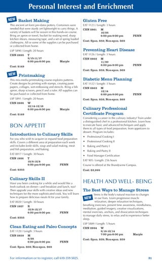 31For information or to register, call 610-359-5025.
Personal Interest and Enrichment
Basket Making
This ancient art form pre-dates pottery. Containers were
needed that were sturdy yet lightweight to carry things. A
variety of baskets will be woven in this hands-on course.
Bring an apron or towel, bucket for soaking reed, sharp
kitchen shears, measuring tape, and a set of spring loaded
clothespins. All or some of the supplies can be purchased
or collected from home.
LSP 5890 / Length: 20 hours
CRN 2895	 T
	 9/15-11/17
	 6:00 pm-8:00 pm	 Marple
Cost: $149
Printmaking
This mix-media printmaking course explores patterns.
Create designs by printing with stamps, creating paste
papers, collages, wet embossing and stencils. Bring a bib
apron, sharp scissors, pencil and a ruler. All supplies can
be purchased or collected from home.
LSP 5891 / Length: 20 hours
CRN 2896	 W
	 10/14-12/16
	 6:00 pm-8:00 pm	 Marple
Cost: $149
BON APPETIT
Introduction to Culinary Skills
For you who wish to acquire or expand food preparation
skills. Covers a different area of preparation each week
and includes knife skills, soup and salad making, meat
and fish preparation, and baking.
EAT 0017 / Length: 30 hours
CRN 1926	 T
	 10/6-12/8
	 6:00 pm-9:00 pm	 PENN
Cost: $355
Culinary Skills II
Have you been cooking for a while and would like a
fresh outlook on dinner—and breakfast and lunch, too?
Then upgrade your skills with creative ideas and new
techniques for the more sophisticated cook. You will learn
how to prepare delicious meals fit for your family.
EAT 0020 / Length: 30 hours
CRN 1927	 R
	 10/8-12/17
	 6:00 pm-9:00 pm	 PENN
Cost: $355
Clean Eating and Paleo Concepts
EAT 1120 / Length: 3 hours
CRN 2859	 M
	 9/28
	 6:00 pm-9:00 pm	 PENN
Cost: Spon. $59; Non-spon. $69
Gluten Free
EAT 1123 / Length: 3 hours
CRN 2861	 M
	 10/26
	 6:00 pm-9:00 pm	 PENN
Cost: Spon. $59; Non-spon. $69
Preventing Heart Disease
EAT 1126 / Length: 3 hours
CRN 2862	 M
	 11/30
	 6:00 pm-9:00 pm	 PENN
Cost: Spon. $59; Non-spon. $69
Diabetic Menu Planning
EAT 1122 / Length: 3 hours
CRN 2863	 M
	 12/14
	 6:00 pm-9:00 pm	 PENN
Cost: Spon. $59; Non-spon. $69
Culinary Professional
Certificate Program
Considering a career in the culinary industry? Train under
a distinguished chef in a professional kitchen. Learn how
to execute basic and advanced techniques and apply
them to all types of food preparation, from appetizers to
dessert. Program includes:
•	 Professional Cooking I
•	 Professional Cooking II
•	 Baking and Pastry I
•	 Baking and Pastry II
•	 Food Manager Certification
EAT 905 / Length: 256 hours
Course is offered at the Brandywine Campus.
Cost: $3,999
HEALTH AND WELL- BEING
The Best Ways to Manage Stress
Stress is the body’s natural reaction to changes
in our lives. Learn progressive muscle
relaxation, deeper relaxation techniques,
breathing exercises, present time awareness, mindfulness,
meditation, guided imagery, creative visualizations,
mental exercises, anchors, and dissociation techniques
to manage daily stress, to relax and to experience better
sleep.
LSP 5889 / Length: 5 hours
CRN 2894	 W
	 9/16-10/14
	 7:00 pm-8:00 pm	 Marple
Cost: Spon. $39; Non-spon. $59
NEW
NEW
NEW
 