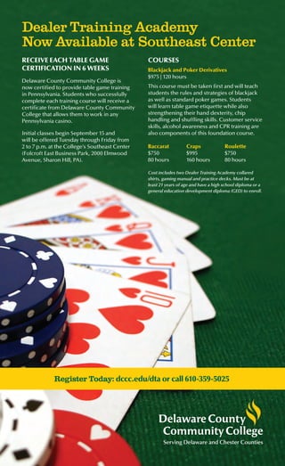 RECEIVE EACH TABLE GAME
CERTIFICATION IN 6 WEEKS
Delaware County Community College is
now certified to provide table game training
in Pennsylvania. Students who successfully
complete each training course will receive a
certificate from Delaware County Community
College that allows them to work in any
Pennsylvania casino.
Initial classes begin September 15 and
will be offered Tuesday through Friday from
2 to 7 p.m. at the College’s Southeast Center
(Folcroft East Business Park, 2000 Elmwood
Avenue, Sharon Hill, PA).
Dealer Training Academy
Now Available at Southeast Center
COURSES
Blackjack and Poker Derivatives
$975 | 120 hours
This course must be taken first and will teach
students the rules and strategies of blackjack
as well as standard poker games. Students
will learn table game etiquette while also
strengthening their hand dexterity, chip
handling and shuffling skills. Customer service
skills, alcohol awareness and CPR training are
also components of this foundation course.
Baccarat
$750
80 hours
Craps
$995
160 hours
Roulette
$750
80 hours
Register Today: dccc.edu/dta or call 610-359-5025
Serving Delaware and Chester Counties
Cost includes two Dealer Training Academy collared
shirts, gaming manual and practice decks. Must be at
least 21 years of age and have a high school diploma or a
general education development diploma (GED) to enroll.
 