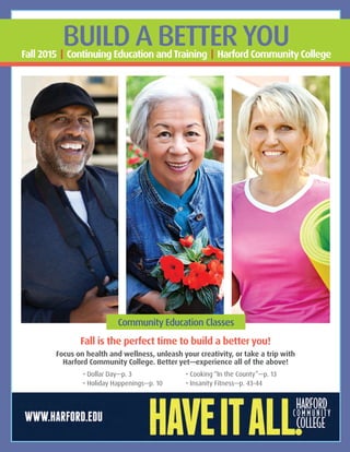 Fall is the perfect time to build a better you!
Focus on health and wellness, unleash your creativity, or take a trip with
Harford Community College. Better yet—experience all of the above!
			• Dollar Day—p. 3			• Cooking “In the County”—p. 13
			• Holiday Happenings—p. 10		 • Insanity Fitness—p. 43-44
BUILD A BETTER YOUFall 2015 | Continuing Education andTraining | Harford CommunityCollege
Community Education Classes
 