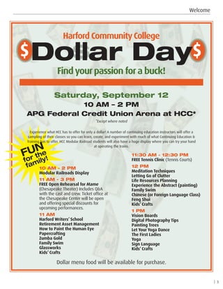 Welcome
| 3
Findyourpassion fora buck!
Harford CommunityCollege
$s$Dollar Day
Dollar menu food will be available for purchase.
Saturday, September 12
10 AM – 2 PM
APG Federal Credit Union Arena at HCC*
*Except where noted
Experience what HCC has to offer for only a dollar! A number of continuing education instructors will offer a
sampling of their classes so you can learn, create, and experiment with much of what Continuing Education 
Training has to offer. HCC Modular Railroad students will also have a huge display where you can try your hand
at operating the trains.
10 AM - 2 PM
Modular Railroads Display
11 AM - 3 PM
FREE Open Rehearsal for Mame
(Chesapeake Theater) Includes QA
with the cast and crew. Ticket office at
the Chesapeake Center will be open
and offering special discounts for
upcoming performances.
11 AM
Harford Writers’ School
Retirement Asset Management
How to Paint the Human Eye
Papercrafting
Zumba Gold
Family Swim
Glassworks
Kids’ Crafts
11:30 AM - 12:30 PM
FREE Tennis Clinic (Tennis Courts)
12 PM	
Meditation Techniques
Letting Go of Clutter
Life Resources Planning
Experience the Abstract (painting)
Family Swim
Chinese (or Foreign Language Class)
Feng Shui
Kids’ Crafts
1 PM	
Vision Boards
Digital Photography Tips
Painting Trees
Let Your Yoga Dance
The First Ladies
Yoga
Sign Language
Kids’ Crafts
FUN
for the
family!
 