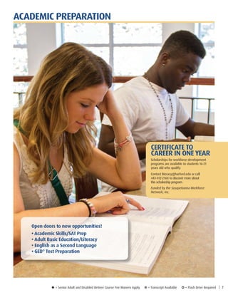 u = Senior Adult and Disabled Retiree Course Fee Waivers Apply ¥ = Transcript Available µ = Flash Drive Required | 7
ACADEMIC PREPARATION
Open doors to new opportunities!
• Academic Skills/SAT Prep
• Adult Basic Education/Literacy
• English as a Second Language
• GED®
Test Preparation
CERTIFICATE TO
CAREER IN ONE YEAR
Scholarships for workforce development
programs are available to students 16-21
years old who qualify.
Contact literacy@harford.edu or call
443-412-2160 to discover more about
this scholarship program.
Funded by the Susquehanna Workforce
Network, Inc.
 