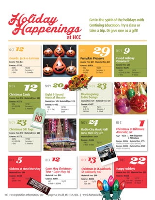 Pumpkin Pleasure
Course Fee: $31 Material Fee: $31
Course: 45426
THU		 10/29
6-9 PM		 Session: 1
OHTHS		 D. Flack
OCT 29
Dickens at Hotel Hershey
Material Fee: $99         
Course: 45548
SAT		 12/5
8 AM-7 PM	
Holiday
Happenings			 at HCC
Gourds: Jack-o-Lantern
Course Fee: $24         
Course: 45292
MON		 10/12
6-9 PM		 Session: 1
J-016		 S. Zanella
NOV
Thanksgiving
Table Design
Course Fee: $31 Material Fee: $31
Course: 45427
MON		 11/23
6-9 PM		 Session: 1
OHTHS		 D. Flack
Christmas Gift Tags
Course Fee: $10 Material Fee: $20
Course: 45272
MON		 11/23
6-9:30 PM	 Session: 1
J-016		 S. Hartka
Cape May Christmas
Tour - Cape May, NJ
Material Fee: $99         
Course: 45444
SAT		 12/12
10 AM–11:30 PM	
OCT 12
Sight  Sound
Musical Theatre
Course Fee: $25  Material Fee: $115
Course: 45442
FRI		 11/20
12-11 PM		 Session: 1
E		Staff
Christmas at Biltmore
Asheville, NC
12/1 – 12/4 | 7 AM departure
8 PM return
Course: 45006	 Material Fee: $775
double occupancy (per person)
Course: 45005 Material Fee: $920
single occupancy
Handcrafted
Christmas Cards
Course Fee: $10 Material Fee: $25
Course: 45273
THU		 11/12
6-9:30 PM	 Session: 1
TBA		 S. Hartka
12 NOV 20 NOV 23
Radio City Music Hall
New York City, NY
Material Fee: $169
Course: 45446
TUES		 11/24
7 AM– 11 PM
NOV 9
Fused Holiday
Ornament
Course Fee: $33         
Course: 45276
MON		 11/9
6:30-9:30 PM	 Session: 1
J-014		 P. Stein
NOV 23 NOV 24 DEC
1
DEC 5 DEC 13 DEC
22ChristmasinSt.Michaels
St. Michaels, MD
Material Fee: $99          
Course: 45445
SUN	12/13
7:30 AM	
HappyHolidays
Course Fee: $31  Material Fee: $31
Course: 45428
	 TUE		12/22
	 6-9 PM	 Session: 1
	 OHTHS		 D. Flack
DEC 12
Get in the spirit of the holidayswith
Contiuing Education.Trya class or
take a trip. Orgive one as a gift!
10 | For registration information, see page 56 or call 443-412-2376. | www.harford.edu/cet
 