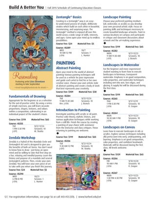 12 | For registration information, see page 56 or call 443-412-2376. | www.harford.edu/cet
Build A Better You | Fall 2015 Schedule of Continuing Education Classes
Landscape Painting
Choose your preferred painting medium
(oil, watercolor, or acrylic) as you develop
your own personal artistic style. Focus on
painting skills and techniques necessary to
create beautiful landscape artworks. Paint in
various locations on campus and participate
in critique and classroom discussions about
artwork and the art-making experience.
u
Course Fee: $119 Material Fee: $65
Course: 45282
MON	9/21-11/23
9 AM-11:30 AM	 Sessions: 10
J-015	 J. Branch
Landscapes in Watercolor
For the beginner and more experienced
student wanting to learn how to execute
landscapes in luminous, transparent
watercolor. Emphasis is on good composition,
color properties, and watercolor techniques
including wet into wet, lost edges, and
glazing. A supply list will be discussed during
the first class.
u
Course Fee: $119 Material Fee: $65
Course: 45265
THU	9/17-11/19
1 PM-3:30 PM	 Sessions: 10
J-016	 R. Cooper
Course: 45264
MON	9/21-11/23
10:30 AM-1 PM	 Sessions: 10
J-016	 R. Cooper
Landscapes on Canvas
Learn how to execute landscapes in oils or
acrylics. Explore various techniques including
alla prima (wet into wet), underpainting, and
layering. Emphasis is on good composition,
color properties, and confident brushwork.
Materials will be discussed during the first
class. All levels welcome.
u
Course Fee: $129 Material Fee: $65
Course: 45266
FRI	9/18-11/20
10 AM-1 PM	 Sessions: 10
J-016	 R. Cooper
Course: 45267
MON	9/21-11/23
1:30 PM-4:30 PM	 Sessions: 10
J-016	 R. Cooper
Zentangle®
Basics
Creating in a Zentangle®
way is an easy-
to-understand process of simple, deliberate
strokes which build on each other in beautiful,
mesmerizing, and surprising ways. The
Zentangle®
method is enjoyed all over this
world across a wide range of skills, interests,
and ages. Come open your mind up to endless
possibilities.
Course Fee: $24         Material Fee: $5
Course: 45289
WED	10/7
10 AM-12 PM	 Session: 1
J-016	 L. Hunter
PAINTING
Abstract Painting
Open your mind to the world of abstract
painting! Various painting techniques will
be used as a vehicle for pure expression
and guide each artist to find his or her own
creative voice. Choose your own artistic style
of abstract painting and create a body of work
that best represents your creativity.
Course Fee: $109 Material Fee: $30
Course: 45284
TUE	9/22-11/24
9 AM-11:30 AM	 Sessions: 10
Rm. J-016	 J. Branch
Introduction to Painting
Investigate painting with acrylic or oil paint.
Practice color theory, stylistic choices, and
various application techniques while working
from a still life. Finish the course by creating
a painting of your choice with assistance
from the instructor and class critiques. Those
returning to painting are welcome.
u
Course Fee: $119 Material Fee: $65
Course: 45256
TUE	9/22-11/24
9:30 AM-12 PM	 Sessions: 10
J-015	 M. Shatto
Fundamentals of Drawing
Appropriate for the beginner or as a refresher
for the out-of-practice artist. By using a series
of simple exercises, you will learn accurate
proportions, shapes, textures, and values
within a composition, culminating in an
individual project of the student’s choice.
Course Fee: $119         Material Fee: $65
Course: 45255
TUE	9/22-11/24
1 PM-3:30 PM	 Sessions: 10
J-015	 M. Shatto
Zendala Workshop
Zendala is a hybrid of the Mandala Circle and
Zentangle® Art and is designed to give you
the benefits of both art forms. You don’t need
to know how to draw - just keep an open
mind and be willing to take that first step on
a fun, relaxing and mindful journey. Learn the
history and purpose of a mandala and several
Zentangle® patterns. Then, create your own
Zendala. You will have your own piece of art
to take with you when you finish this journey.
Course Fee: $24         Material Fee: $5
Course: 45290
WED	10/21
6 PM-8 PM	 Session: 1
J-016	 L. Hunter
RosemalingFeaturing artist Lise Lorentzen
starting in late September
—Email lsturgill@harford.edu for details.—
 
