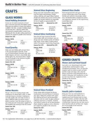 14 | For registration information, see page 56 or call 443-412-2376. | www.harford.edu/cet
Build A Better You | Fall 2015 Schedule of Continuing Education Classes
Stained Glass Studio
Need designated time and space to work
on your stained glass project? Join Marge
Nichols each week for stained glass studio
time. NO INSTRUCTION is included but advice
and suggestions abound. For the experienced
stained glass lover.
Course Fee: $79         
Course: 45344
WED	9/16-10/21
1 PM-3:30 PM	 Sessions: 6
J-014	 M. Nichols
Course Fee: $79         
Course: 45346
WED	11/4-12/16
12:30 PM-3 PM	 Sessions: 6
J-014	 M. Nichols
GOURD CRAFTS
Flower and Leaf Bowl Gourd
Start with a cut, cleaned gourd and create
a pretty flower and leaf pattern using
woodburning techniques. Then, cut away the
negative space to create an open-cut bowl.
Seal the inside and edges, then color the
flowers and leaves using Adirondack inks or
markers. Bring your own woodburner or mini
jig saw if you have one. Supply fee of $12
payable to the instructor.
Course Fee: $24     
Course: 45293
MON	11/9
6 PM-9 PM	 Session: 1
J-016	 S. Zanella
Gourds: Jack-o-Lantern
Bring your mini saw and transformer to
create an awesome jack-o-latern. Use a
supplied gourd and cleaning tools to create
your jack-o-lantern, and then color him with
orange leather dye. Paint the inside black for
a finished look. Instructor has one mini saw to
share for those who do not have one. Supply
fee of $10 payable to the instructor.
Course Fee: $24       
Course: 45292
MON	10/12
6 PM-9 PM	 Session: 1
J-016	 S. Zanella
Stained Glass Beginning
Design and create at least three glass projects.
Learn the history and techniques of glass
cutting, soldering, and copper foiling. Students
should wait until first class session to know what
supplies are needed. Students are responsible
for cost of supplies at approximately $75.
Course Fee: $79         Material Fee: $19
Course: 45343
WED	9/16-10/28
6 PM-8:30 PM	 Sessions: 7
J-014	 M. Nichols
Stained Glass Continuing
Now that you have mastered the basic
stained glass skills and techniques, you can
design your own window panels and Tiffany-
style lamps. If time allows, leading will be
added. Prerequisite: Stained Glass Beginning.
Course Fee: $79         Material Fee: $19
Course: 45342
WED	11/4-12/16
6 PM-9 PM	 Sessions: 6
TBA	 M. Nichols
No class 11/25. 
Stained Glass Pendant
Create unique glass pendants by placing
small photos or pressed flowers in between
clear glass, foiling the pendant with copper
foil, soldering the piece and incorporating
decorative wire for a bail. No glass cutting or
soldering experience is required.  Students
may bring in a photo to use for their pendant.
Photo should be roughly an inch in diameter.
$25 supply fee payable to the instructor.
Course Fee: $33         
Course: 45275
MON	10/12
6:30 PM-9:30 PM	 Session: 1
J-014	 P. Stein
CRAFTS
GLASS WORKS
Fused Holiday Ornament
Create one-of-a-kind ornaments in fused
glass to decorate your house this holiday season.
Bring your own patterns or choose from patterns
available in the class. Cut glass in holiday shapes
and decorate them. All pieces will be fired
and returned to students within a week or two
following the class. No glass cutting experience is
required. $25 supply fee payable to the instructor.
Course Fee: $33         
Course: 45276
MON	11/9
6:30 PM-9:30 PM	 Session: 1
J-014	 P. Stein
Fused Jewelry
Make your own holiday gifts and give them
to the special people in your life. Create
one-of-a-kind pendants, bracelets, pins, wine
bottle stoppers, and more, using fusible glass,
dichroic glass, frit, and mosaic pieces. Supply
fee of $25 payable to the instructor. No glass
cutting experience required.
Course Fee: $33         
Course: 45278
MON	9/14
6:30 PM-9:30 PM	 Session: 1
J-014	 P. Stein
Course: 45279
MON	10/26
6:30 PM-9:30 PM	 Session: 1
J-014	 P. Stein
Course: 45280
MON	11/30
6:30 PM-9:30 PM	 Session: 1
J-014	 P. Stein
Italian Mosaics
Mosaic is the art of creating images with
small pieces of colored glass, stone, or other
materials known as tesserae. Small pieces,
normally roughly cubic and made of stone or
glass of different colors are used to create a
pattern or picture. Learn this unique art form as
you create your own mosaic piece. Supply fee of
$40 payable to the instructor at the first session.
Course Fee: $59         
Course: 45277
MON	9/21-10/5
6:30 PM-9:30 PM	 Sessions: 3
J-014	 P. Stein
 