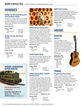 16 | For registration information, see page 56 or call 443-412-2376. | www.harford.edu/cet
Build A Better You | Fall 2015 Schedule of Continuing Education Classes
Wild Fowl Carving
Discover the art of decoy carving. Study bird
anatomy, learn carving techniques, and study and
reproduce the habitat of the bird for mounting.
Beginning students and repeat students
welcome. Beginning students must purchase
carving kit from instructor at first class session.
Course Fee: $169         
Course: 45259
TUE	9/22-12/8
6 PM-9 PM	 Sessions: 12
J-014	 G. Stram
MUSIC
GUITAR
Guitar I
Learn contemporary guitar
techniques with an emphasis on
reading notated music, chord symbols,
and chord diagrams. Class includes
ensemble and solo performance of
assigned pieces as well as music with
a more improvisational approach.
For the adult student, ages 16
and up.
Text included.
Course Fee: $69       
Material Fee: $25
Course: 45399
TUE	
9/22-11/24
7 PM-8 PM	
Sessions: 10
J-107	
Staff
PIANO
Beginning Class Piano
Study music fundamentals such as note
reading, rhythm, and theory; piano
techniques and interpretation; methods for
analyzing music and developing good practice
habits; sight reading; and ensemble playing
on electric pianos. Text required.
Course Fee: $79         Material Fee: $17
Course: 45401
TUE	9/22-11/24
6:30 PM-7:30 PM	 Sessions: 10
J-114	 W. Park
Beekeeping Introduction
Beekeeping is a fun and interesting hobby;
however, don’t get stung! Find out what’s
involved before investing your time and
resources. Learn what equipment is needed,
how to start a hive, and even how to make
your own equipment. If you decide it’s a
hobby you would like to pursue, you will be
ready for the full beekeeping class offered in
the spring. Presented in partnership with the
Susquehanna Beekeepers Association.
Material Fee: $10
Course: 45398
SAT	11/21
9 AM-12 PM	 Session: 1
E-222	 J. Knapstein
Model Railroading
Learn the basics of model railroading such as
gauge versus scale, layout design, framing
methods, laying track-work, electrical
wiring, scenery construction, equipment
maintenance, and model repair.
Course Fee: $75         
Course: 45404
WED	9/16-11/4
7 PM-9:30 PM	 Sessions: 8
F-207	 R. Schwanke
Model Railroading: Module
Construction
This course discusses module construction
standards plus building techniques for table
construction, electrical wiring, track laying,
and scenery. Students will build their own 4’
x 2’ module (compatible with National Model
Railroad Association standards) with the goal
of operating a full model railroad by the final
night. Material fee covers wood framing
materials but not scenery and detailing
costs. Prerequisite: Model Railroading I or
permission of instructor.
Course Fee: $75         Material Fee: $75
Course: 45405
WED	11/11-12/9
7 PM-10 PM	 Sessions: 5
F-207	 R. Schwanke
HOBBIES
Bridge for the Beginning and
Intermediate Player
This class is for Bridge players who would like
to improve their game in an informal setting.
Meet other Bridge lovers for friendly play and
improve your techniques under the guidance
of our instructor.
Course Fee: $59         
Course: 45403
THU	10/1-11/19
6 PM-9:30 PM	 Sessions: 8
J-015	 M. Sisolak
Bridge for the Advanced
Player
If you are a bit more experienced in the game
of Bridge and would like to test your skills
and improve your game, come to this class.
Topics include a review of the basic principles
and offers advanced “how-to” tips to help
you improve your judgment and bid more
accurately.
Course Fee: $59         
Course: 45402
THU	10/1-11/19
1 PM-3:30 PM	 Sessions: 8
J-015	 M. Sisolak
MODEL RAILROAD
OPEN HOUSE
Part of the Dollar Day
Celebration
Saturday, September 12
10:00 a.m. – 2:00 p.m.
APGFCU Arena (Use Entrance 2)
 