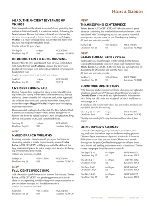 505 fall 2015  •  www.parkland.edu  •  217/353-2055  17
Home & Garden
MEAD, THE ANCIENT BEVERAGE OF
VIKINGS
Mead is considered the oldest fermented drink, predating beer
and wine. It is traditionally a wintertime activity following the
honey harvest. Review the history of mead and discuss the
steps for brewing mead at home. Master beekeeper Maggie
Wachter is a prize-winning mead maker who will share with
the class her recipe for standard mead.
Must be at least 21 years of age.
Thu Sep 24	 6–8pm	 WCE 672 001
Deadline: Sep 17	 $35	 Location: HP–H121
INTRODUCTION TO HOME BREWING
Discover how to brew your favorite beer in your own kitchen
with home brewer Jared Lofrano. Discuss the theory and
practice of brewing as well as how to get started brewing great
handcrafted beer.
Supplies provided. Must be at least 21 years of age.
Sat Oct 3	 1–4pm	 WCE 936 002
Deadline: Sep 25	 $99	 PC-X118
LIVE BEEKEEPING: FALL
During August, bees prepare for a long winter ahead by stor-
ing honey and raising winter bees. Tour the bee yard, inspect
the hives, observe specific fall behaviors, and, when appropri-
ate, facilitate their work and possibly taste their honey, with
master beekeeper Maggie Wachter. No previous beekeeping
experience necessary.
Recommended reading before the visit: The Bees by Laline Paull.
Cameras are welcome, but no videos, please. Bring a veil or
borrow one from the apiary’s supply. Dress in light colors, long
sleeves, thick pants, socks, and closed-toed shoes.
Sun Aug 30	 1–3pm	 WCE 695 001
Deadline: Aug 24	 $25	 Location: WApiary
NEW
NAKED BRANCH WREATHS
Learning to create a branch wreath gives you the basics for
decorating outside or inside from season to season. Trisha
Locke, AIFD, CFD, ICPF, will help you with the skill and the
twig materials. Options for color, design, and location for hang-
ing are unlimited year-round.
All tools and materials provided.
Sat Sep 26	 9:30–11:30am	 WCE 771 001
Deadline: Sep 18	 $55	 Location: PC-W120
NEW
FALL CENTERPIECE RING
Add a beautiful dried flower accent to most flat surfaces. Trisha
Locke, AIFD, CFD, ICPF, has great suggestions and ideas to
share on incorporating this floral ring with other accessories so
you can create a unique and fun fall centerpiece.
All tools and materials provided.
Sat Oct 31	 9:30–11:30am	 WCE 772 001
Deadline: Oct 23	 $55	 Location: PC-W120
NEW
THANKSGIVING CENTERPIECE
Trisha Locke, AIFD, CFD, ICPF, will offer you several great
ideas for combining the wonderful textures and warm colors
associated with Thanksgiving so you can create a beautiful
arrangement in your home for the Thanksgiving holiday.
All tools and materials provided.
Sat Nov 21	 9:30–11:30am	 WCE 773 001
Deadline: Nov 13	 $55	 Location: PC-W120
NEW
CEDAR FOREST CENTERPIECE
Tablescapes and mantlescapes will be simple for the holiday
season after you create your own small-scale evergreen trees.
Trisha Locke, AIFD, CFD, ICPF, will help you develop ideas for
decorating for December and into the New Year.
All tools and materials provided.
Sat Dec 5	 9:30–11:30am	 WCE 774 001
Deadline: Nov 25	 $55	 Location: PC-W120
FURNITURE UPHOLSTERY
Why buy new and expensive furniture when you can upholster
what you already own? With more than 50 years’ experience,
Dorothy Deem is one of the top upholsterers in this commu-
nity. Bring that old chair, sofa sectional, or bench and learn to
work magic on it.
A supply list will be sent before class. You will need to purchase your
own fabric after the first meeting.
Mon Sep 14–Nov 30	 6–9pm	 WCE 816 002
Deadline: Sep 4	 $169	 Location: PC-T142
“Dorothy was wonderful! I enjoy this class and have taken it four
times.”
HOME BUYER’S SEMINAR
Learn about budgeting, prequalification, inspection, clos-
ing, and other important steps in the home-buying process.
Discover home maintenance tips and what to do if financial
difficulties occur after the purchase. Offered each month
throughout the year. Qualified mortgage loan officers from
local banks and lending institutions teach all seminars. The fee
covers two people from the same household.
Thu Sep 3 & 10	 6–8:30pm	 WBT 963 014Z
Deadline: Aug 27	 $29	 Location: BTCE
Thu Oct 1 & 8	 6–8:30pm	 WBT 963 015Z
Deadline: Sep 24	 $29	 Location: BTCE
Thu Nov 5 & 12	 6–8:30pm	 WBT 963 016Z
Deadline: Oct 29	 $29	 Location: BTCE
Thu Dec 3 & 10	 6–8:30pm	 WBT 963 017Z
Deadline: Nov 25	 $29	 Location: BTCE
 