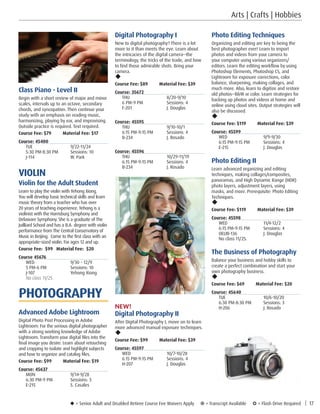 Digital Photography I
New to digital photography? There is a lot
more to it than meets the eye. Learn about
the intricacies of the digital camera--the
terminology, the tricks of the trade, and how
to find those admirable shots. Bring your
camera.
u
Course Fee: $89         Material Fee: $39
Course: 35672
THU	8/20-9/10
6 PM-9 PM	 Sessions: 4
F-201	 J. Douglas
Course: 45595
THU	9/10-10/1
6:15 PM-9:15 PM	 Sessions: 4
B-234	 J. Rosado
Course: 45596
THU	10/29-11/19
6:15 PM-9:15 PM	 Sessions: 4
B-234	 J. Rosado
NEW!
Digital Photography II
After Digital Photography I, move on to learn
more advanced manual exposure techniques.
u
Course Fee: $99         Material Fee: $39
Course: 45597
WED	10/7-10/28
6:15 PM-9:15 PM	 Sessions: 4
H-207	 J. Douglas
Class Piano - Level II
Begin with a short review of major and minor
scales, intervals up to an octave, secondary
chords, and syncopation. Then continue your
study with an emphasis on reading music,
harmonizing, playing by ear, and improvising.
Outside practice is required. Text required.
Course Fee: $79         Material Fee: $17
Course: 45400
TUE	9/22-11/24
5:30 PM-8:30 PM	 Sessions: 10
J-114	 W. Park
VIOLIN
Violin for the Adult Student
Learn to play the violin with Yehong Xiong.
You will develop basic technical skills and learn
music theory from a teacher who has over
20 years of teaching experience. Yehong is a
violinist with the Harrisburg Symphony and
Delaware Symphony. She is a graduate of The
Juilliard School and has a B.A. degree with violin
performance from The Central Conservatory of
Music in Beijing. Come to the first class with an
appropriate-sized violin. For ages 12 and up.
Course Fee: $99	 Material Fee: $20
Course 45676
WED	 9/30 – 12/9
5 PM-6 PM	 Sessions: 10
J-107	 Yehong Xiong
No class 11/25.
PHOTOGRAPHY
Advanced Adobe Lightroom
Digital Photo Post Processing in Adobe
Lightroom: For the serious digital photographer
with a strong working knowledge of Adobe
Lightroom. Transform your digital files into the
final image you desire. Learn about retouching
and cropping to isolate and highlight subjects
and how to organize and catalog files.
Course Fee: $99         Material Fee: $19
Course: 45637
MON	9/14-9/28
6:30 PM-9 PM	 Sessions: 3
E-215	 S. Casales
u = Senior Adult and Disabled Retiree Course Fee Waivers Apply ¥ = Transcript Available µ = Flash Drive Required | 17
Photo Editing Techniques
Organizing and editing are key to being the
best photographer ever! Learn to import
photos and videos from your camera to
your computer using various organizers/
editors. Learn the editing workflow by using
Photoshop Elements, Photoshop CS, and
Lightroom for exposure corrections, color
balance, sharpening, making collages, and
much more. Also, learn to digitize and restore
old photos--BW or color. Learn strategies for
backing up photos and videos at home and
online using cloud sites. Output strategies will
also be discussed.
u
Course Fee: $119         Material Fee: $39
Course: 45599
WED	9/9-9/30	
6:15 PM-9:15 PM	 Sessions: 4	
E-215	 J. Douglas
Photo Editing II
Learn advanced organizing and editing
techniques, making collages/composites,
panoramas, and High Dynamic Range (HDR)
photo layers, adjustment layers, using
masks, and more. Prerequisite: Photo Editing
Techniques.
u
Course Fee: $119         Material Fee: $39
Course: 45598
WED	11/4-12/2
6:15 PM-9:15 PM	 Sessions: 4
OELIB-136	 J. Douglas
No class 11/25. 
The Business of Photography
Balance your business and hobby skills to
create a perfect combination and start your
own photography business.
u
Course Fee: $69         Material Fee: $20
Course: 45640
TUE	10/6-10/20
6:30 PM-8:30 PM	 Sessions: 3
H-206	 J. Rosado
Arts | Crafts | Hobbies
 