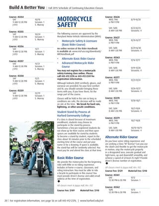20 | For registration information, see page 56 or call 443-412-2376. | www.harford.edu/cet
Build A Better You | Fall 2015 Schedule of Continuing Education Classes
Course: 35626
WED, THU	 8/19-8/20
6 PM-9 PM	
SAT, SUN	 8/22-8/23	
8 AM-1:30 PM	 Sessions: 4
Course: 35627
WED, THU	 8/26-8/27
6 PM-9 PM	
SAT, SUN	 8/29-8/30	
8 AM-1:30 PM	 Sessions: 4
Course: 45363
WED, THU	 9/16-9/17
6 PM-9 PM	
SAT, SUN	 9/19-9/20	
8 AM-1:30 PM	 Sessions: 4
Course: 45377
WED, THU	 9/23-9/24
6 PM-9 PM
SAT, SUN	 9/26-9/27
8 AM-1:30 PM	 Sessions: 4
Course: 45378
WED, THU	 9/30-10/1
6 PM-9 PM
SAT, SUN	 10/3-10/4
8 AM-1:30 PM	 Sessions: 4
Course: 45379
WED, THU	 10/7-10/8
6 PM-9 PM	
SAT, SUN	 10/10-10/11
8 AM-1:30 PM	 Sessions: 4
Alternate Rider Course
Do you have some riding experience and
are seeking a Class “M” license? Can you use
the clutch and throttle to get the motorcycle
in motion, stop the motorcycle properly
in a designated area, execute gradual and
tight turns, up and downshift smoothly, and
achieve a speed of at least 25 mph? Provide
driver’s license number at registration.
u
All classes meet in Joppa Hall, Rm. 012.
Course Fee: $129         Material Fee: $110
Course: 45361
SAT	9/12
12:30 PM-6:30 PM	 Session: 1
Course: 45362
SUN	9/13
12:30 PM-6:30 PM	 Session: 1
MOTORCYCLE
SAFETY
The following courses are approved by the
Maryland Motor Vehicle Administration (MVA). 
•	 Motorcycle Safety  Licensure
(Basic Rider Course)
An online version of the Rider Handbook
is available at: www.msf-usa.org/downloads/
BRCHandbook.pdf
•	 Alternate Basic Rider Course
•	 Advanced Motorcycle Rider
Course
You may not register for a motorcycle
safety training class online. Please
call 443-412-2376 or 443-412-2241 for
registration information.
Although helmets (DOT certified), gloves, and
eyewear are provided, for your best comfort
and fit, you should consider bringing these
items with you, if you have them, for the
range part of the course.
Classes will be held in the rain as long as
conditions are safe; the decision will be made
on site at the time.  We break for hard rain,
lightning, or other unsafe conditions.
Student Stand-by Process at
Harford Community College:
If a class is closed because of maximum
enrollment, students may choose to
participate in the stand-by process.
Sometimes a few pre-registered students do
not show up for their course and their open
spaces are available for stand-by students.
To become a stand-by student, report to the
class about 30 minutes prior to the scheduled
starting time of the course and put your
name in for a drawing. If space is available,
the stand-bys will be randomly selected. You
must pay for and attend the class at that time.
Basic Rider Course
We provide the motorcycles for the beginning
rider with little or no riding experience.
Includes at home e-course, classroom, and
riding instruction. You must be able to ride
a bicycle to participate in this course! You
must provide driver’s license and valid email
address at the time of registration.
u
All classes meet in Joppa Hall, Rm. 012
Course Fee: $189         Material Fee: $110
Course: 45354
SAT	10/10
9 AM-12:30 PM	 Session: 1
J-013	 S. Murray
Course: 45355
SAT	10/24
9 AM-12:30 PM	 Session: 1
J-013	 S. Murray
Course: 45356
SAT	11/7
9 AM-12:30 PM	 Session: 1
J-013	 S. Murray
Course: 45357
SAT	11/21
9 AM-12:30 PM	 Session: 1
J-013	 S. Murray
Course: 45358
SAT	12/5
9 AM-12:30 PM	 Session: 1
J-013	 S. Murray
Course: 45359
SAT	12/19
9 AM-12:30 PM	 Session: 1
J-013	 S. Murray
 