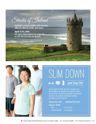 Learn tools to help you lose weight and
get healthy, for good! No restrictive diets
or fast fixes. Each class includes a workout
session. An activity workbook will be
provided to all students.
Course Fee: $75	 Material Fee $24
Course: 45685
THU	9/17-11/19
7 PM-8:30 PM	 K. Albright
Shades of Ireland
Highlights include Dublin, Irish Evening,
Kilkenny, Blarney Castle, and more!
April 12-21, 2016
For more information see page 38
or call 443-412-2175 for details.
u = Senior Adult and Disabled Retiree Course Fee Waivers Apply ¥ = Transcript Available µ = Flash Drive Required | 21
Slim Down
and Stay Fit!
 