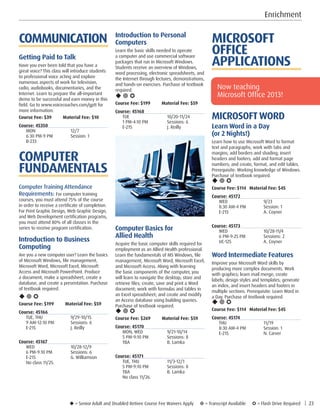 u = Senior Adult and Disabled Retiree Course Fee Waivers Apply ¥ = Transcript Available µ = Flash Drive Required | 23
MICROSOFT
OFFICE
APPLICATIONS
MICROSOFTWORD
Learn Word in a Day
(or 2 Nights!)
Learn how to use Microsoft Word to format
text and paragraphs; work with tabs and
margins; add borders and shading; insert
headers and footers; add and format page
numbers; and create, format, and edit tables.
Prerequisite: Working knowledge of Windows.
Purchase of textbook required.
u ¥ µ
Course Fee: $114	 Material Fee: $45
Course: 45172
WED	9/23
8:30 AM-4 PM	 Session: 1
E-215	 A. Coyner
Course: 45173
WED	10/28-11/4
6 PM-9:25 PM	 Sessions: 2
UC-125	 A. Coyner
Word Intermediate Features
Improve your Microsoft Word skills by
producing more complex documents. Work
with graphics; learn mail merge; create
labels; design styles and templates; generate
an index; and insert headers and footers in
multiple sections. Prerequisite: Learn Word in
a Day. Purchase of textbook required.
u ¥ µ
Course Fee: $114	 Material Fee: $45
Course: 45174
THU	11/19
8:30 AM-4 PM	 Session: 1
E-215	 N. Carver
Introduction to Personal
Computers
Learn the basic skills needed to operate
a computer and use commercial software
packages that run in Microsoft Windows.
Students receive an overview of Windows,
word processing, electronic spreadsheets, and
the Internet through lectures, demonstrations,
and hands-on exercises. Purchase of textbook
required.
u ¥ µ
Course Fee: $199         Material Fee: $59
Course: 45168
TUE	10/20-11/24
1 PM-4:10 PM	 Sessions: 6
E-215	 J. Reilly
Computer Basics for
Allied Health
Acquire the basic computer skills required for
employment as an Allied Health professional.
Learn the fundamentals of MS Windows, file
management, Microsoft Word, Microsoft Excel,
and Microsoft Access. Along with learning
the basic components of the computer, you
will learn to navigate the desktop; store and
retrieve files; create, save and print a Word
document; work with formulas and tables in
an Excel spreadsheet; and create and modify
an Access database using building queries.
Purchase of textbook required.
u ¥ µ
Course Fee: $269         Material Fee: $59
Course: 45170
MON, WED	 9/21-10/14
5 PM-9:10 PM	 Sessions: 8
TBA	 B. Lamka
Course: 45171
TUE, THU	 11/3-12/1
5 PM-9:10 PM	 Sessions: 8
TBA	 B. Lamka
No class 11/26. 
COMMUNICATION
Getting Paid to Talk
Have you ever been told that you have a
great voice? This class will introduce students
to professional voice acting and explore
numerous aspects of work for television,
radio, audiobooks, documentaries, and the
Internet. Learn to prepare the all-important
demo to be successful and earn money in this
field. Go to www.voicecoaches.com/gptt for
more information.
Course Fee: $39 Material Fee: $10
Course: 45350
MON	12/7
6:30 PM-9 PM	 Session: 1
B-233	
COMPUTER
FUNDAMENTALS
Computer Training Attendance
Requirements: For computer training
courses, you must attend 75% of the course
in order to receive a certificate of completion.
For Print Graphic Design, Web Graphic Design,
and Web Development certification programs,
you must attend 80% of all classes in the
series to receive program certification.
Introduction to Business
Computing
Are you a new computer user? Learn the basics
of Microsoft Windows, file management,
Microsoft Word, Microsoft Excel, Microsoft
Access and Microsoft PowerPoint. Produce
a document, make a spreadsheet, create a
database, and create a presentation. Purchase
of textbook required.
u ¥ µ
Course Fee: $199 Material Fee: $59
Course: 45166
TUE, THU	 9/29-10/15
9 AM-12:10 PM	 Sessions: 6
E-215	 J. Reilly
Course: 45167
WED	10/28-12/9
6 PM-9:10 PM	 Sessions: 6
E-215	 G. Williamson
No class 11/25. 
Now teaching
Microsoft Office 2013!
Enrichment
 