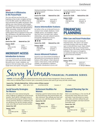 u = Senior Adult and Disabled Retiree Course Fee Waivers Apply ¥ = Transcript Available µ = Flash Drive Required | 25
Enrichment
Access Intermediate Features. Purchase
of textbook required.
u ¥ µ
Course Fee: $249 Material Fee: $45
Course: 45208
MON, WED	 12/9-12/14
8:30 AM-4 PM	 Sessions: 2|
E-215	 L. Meyers
FINANCIAL
PLANNING
Elder Law and Asset Protection
Protect and preserve assets during the
retirement years. This course is for seniors
and family members who may be called
upon to deal with these issues. Topics include
minimizing the high cost of nursing homes,
keeping assets in the family, and tax-reducing
techniques. The course is co-taught by
an experienced elder law attorney and a
chartered financial consultant.
u
Course Fee: $45         Material Fee: $12
Course: 45443
SAT	10/24-11/7
9:30 AM-11:30 AM	 Sessions: 3
E-163	 K. Bress/A. Albidress
Working knowledge of Windows. Purchase of
textbook required.
u ¥ µ
Course Fee: $249 Material Fee: $45
Course: 45206
MON, WED	 10/14-10/19
8:30 AM-4 PM	 Sessions: 2
E-215	 L. Meyers
Access Intermediate Features
Go further in the use of Microsoft Access to
construct more complex databases. Create
multiple queries, use templates, import
data from Excel, normalize data, analyze
relationships, and create advanced queries.
Prerequisite: Introduction to Access.
Purchase of textbook required.
u ¥ µ
Course Fee: $249 Material Fee: $45
Course: 45207
MON, WED	 11/11-11/16
8:30 AM-4 PM	 Sessions: 2
E-215	 N. Carver
Access Advanced Features
Expand on your intermediate knowledge of
Microsoft Access by learning the advanced
features of the software. Create advanced
reports, create macros, create and design
modules, and administer a database.
Prerequisite: Introduction to Access and
NEW!
Shortcuts  Efficiencies
in MS PowerPoint
This class will start you from the very
beginning on how to pick a template and how
to use the Slide Layouts. You will learn how to
insert and format text, bullets and pictures. Class
will also cover many shortcuts and techniques
that will help you to feel comfortable working in
PowerPoint. Other features that will add interest
will be Screenshots, SmartArt and Animation.
Finally, if you are the presenter, there are
printing options that are important to know and
also cool features in the Slide Show view that
will help you manage the presentation like a
professional.
u ¥
Course Fee: $59 Material Fee: $19
Course: 45239
THU	12/10
1 PM-4:30 PM	 Session: 1
UC-125	 A. Coyner
MICROSOFTACCESS
Introduction to Access
Learn the fundamentals of database design
and explore key terms and concepts within
Microsoft Access. Create a database, use
queries to find and analyze data, and design
simple forms and reports. Prerequisite:
Savvy WomanFINANCIAL PLANNING SERIES			
LADIES: Get fiscally fit with a financial overview of key areas of money management. Choose to attend the
entire series or individual topics of interest. Join a community of women who want to get savvy and take control today!
Course Fee: $69 plus Material Fee: $8 for a series of three courses
Course# 45572	 WED	 9/30, 10/14, 11/11	 6:30 PM-8:30 PM	 Sessions: 3	 J. Davis
Social Security Strategies
for Women
This class is for every woman facing the
future challenge of applying for Social Security
benefits. There will be a thorough review of
the Social Security program and how it favors
women (married, divorced, or widowed), and
we will discuss the top five mistakes women
make when filing for Social Security benefits.
Course Fee: $29
Course: 45573
WED	9/30
6:30 PM-8:30 PM	 Session: 1
B-241	 J. Davis
Retirement Realities for
Women
Featuring a panel of retired women who share
the financial lessons they learned before and
after retirement. They will grip your heart and
open your eyes with their pearls of wisdom!
Course Fee: $29
Course: 45592
WED	10/14
6:30 PM-8:30 PM	 Session: 1
B-241	 J. Davis
Financial Planning Tips for
Women
There is no such thing as a “one size fits all”
financial plan! Think about your needs
and enjoy a frank discussion on money
rules, tools, and tricks without the pain
of charts and budgets. Learn tips to become
financially savvy!
Course Fee: $29
Course: 45579
WED	11/11
6:30 PM-8:30 PM	 Session: 1
B-241	 J. Davis
 