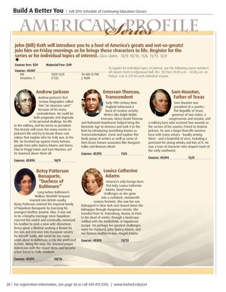 28 | For registration information, see page 56 or call 443-412-2376. | www.harford.edu/cet
Build A Better You | Fall 2015 Schedule of Continuing Education Classes
Andrew Jackson
Andrew Jackson’s first
serious biographer called
him “an atrocious saint”
because of his many
contradictions. He could be
both pragmatic and dogmatic
in his personal dealings, his life
in the military, and his terms as president.
This lecture will cover the many events in
Jackson’s life and try to locate those core
values that explain who he truly was. In his
life, he brushed up against many famous
people from John Quincy Adams and Henry
Clay to Peggy Eaton and Sam Houston, yet
he towered above them all.
Course: 45390		 10/9	
	
Betsy Patterson
Bonaparte,
“Duchess of
Baltimore”
Long before Baltimore’s
Wallace Warfield Simpson
married into British royalty,
Betsy Patterson entered the imperial family
of Napoleon Bonaparte by marrying his
youngest brother, Jerome. Alas, it was not
to be a lengthy marriage since Napoleon
rejected the match and eventually convinced
his brother to seek a new wife elsewhere.
Betsy spent a lifetime seeking a throne for
her son and entrance into European society
for herself. Sadly, she spent far too many
years alone in Baltimore, a city she professed
to hate. Along the way, she shocked proper
Americans with the risqué dress and became
a fast friend to Dolly Madison.
Course: 45391		 10/16
Emerson Thoreau,
Transcendent
Early 19th century New
England witnessed a
burst of creative activity.
Writers like Ralph Waldo
Emerson, Henry David Thoreau
and Nathaniel Hawthorne helped bring the
Romantic Age to America and took it to the
limit by introducing something known as
Transcendentalism. Come and explore this
lively group of writers as well as some of
their lesser known associates like Margaret
Fuller and Bronson Alcott.
Course: 45392		 11/6
Louisa Catherine
Adams
America’s only foreign-born
first lady, Louisa Catherine
Adams, faced many
challenges as she grew
into a confident, nineteenth-
century feminist. She saw her son
kidnapped in New York and chased down the
kidnapper through dangerous streets. She
traveled from St. Petersburg, Russia, to Paris
in the dead of winter, through a landscape
riddled with the battlefields of Napoleonic
Europe. Yet perhaps her greatest challenges
were her husband, John Quincy Adams, and
her famous mother-in-law, Abigail Adams.
Course: 45393		 11/13
Sam Houston,
Father of Texas
Sam Houston was
president of a country -
The Republic of Texas,
governor of two states, a
congressman and senator, and
a military hero who received four wounds in
the service of his country. Friend to Andrew
Jackson, he was a larger-than-life western
hero with many virtues - loyalty among
them - and a basketful of vices, including a
penchant for strong whisky and lots of it. He
was a man of character who shaped much of
the early southwest.
Course: 45394		 12/4
	
American ProfileSeriesJohn (Bill) Rath will introduce you to a host of America’s greats and not-so-greats!
Join him on Friday mornings as he brings these characters to life. Register for the
series or for individual topics of interest. Class dates: 10/9, 10/16, 11/6, 11/13, 12/4
u
Course Fee: $59 Material Fee: $49
Course: 45387
FRI	 10/9-12/4		 10 AM-12 PM	
Sessions: 5	 E-132		 J. Rath
To register for individual topics of interest, use the following course numbers.
All classes meet in Edgewood Hall, Rm. 132 from 10:00 a.m. – 12:00 p.m. on
Fridays. Cost is $19 for each individual session.
 