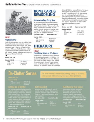 30 | For registration information, see page 56 or call 443-412-2376. | www.harford.edu/cet
Build A Better You | Fall 2015 Schedule of Continuing Education Classes
Letters (1942); the science fiction of his Space
Trilogy (1938-45); his theological nonfiction
in Mere Christianity (1952); his select poetry;
and his autobiography, Surprised by Joy
(1955). Excerpts will be provided in class, but
participants are welcome to read any of these
works in their entirety before class. Christian
and religious themes will be central to this
discussion-based literary survey.
u
Course Fee: $39         Material Fee: $29
Course: 45643
FRI	 9/11 – 10/16
10 AM-12 PM	 Sessions: 6
E-223	 L. Browning
HOME CARE 
REMODELING
Understanding Feng Shui
Do you naturally feel more comfortable in
certain places? Explore the basic principles
of Feng Shui, an ancient Chinese system that
brings harmony and balance to our lives.
Learn to increase positive chi (energy) in all
areas of life through placement of furniture,
color, and the five basic elements.
Course Fee: $39         Material Fee: $6
Course: 45646
THU	10/15-10/22
6:30 PM-9 PM	 Sessions: 2
DH-121	 E. Baxter
LITERATURE
NEW!
The Many Sides of C.S. Lewis
Known for his Chronicles of Narnia series and
his literary friendship with J.R.R. Tolkien, C.S.
Lewis masterfully donned an array of literary
hats during his prolific writing career. Survey
the various genres of Lewis’s most notable
works: his theologically rich children’s series
(1950-56); his epistolary novel, The Screwtape
NEW!
Vietnam War
Study the Vietnam War from pre-colonial days
through America’s intervention to modern
nationhood. Discuss the changing roles of the
media and how it affected the war and the
opinions of the war. The final session includes
a panel discussion with several veterans of
the Vietnam War and will allow participants to
hear about the war first hand.
u
Course Fee: $49         
Course: 45382
MON	10/19-11/9
6 PM-8 PM	 Sessions: 4
F-208	 E. Mease
De-Clutter Series
Course Fee: $75         
Course: 45610
THU	9/24-10/22
6:30 PM-8:30 PM	 Sessions: 3
F	 N. Owens
Letting Go of Clutter
Are you overwhelmed by the amount of
clutter in your home or office? If you need
help in clearing up newspapers, clothes or
other material objects, then this seminar
is for you. Learn what motivates clutter as
well as effective ways to reduce it and the
anxiety connected with it. Topics include
breaking unproductive habits; organizing
papers, files, and closets; and awareness
of procrastinating tendencies.
Course Fee: $25         Material Fee: $6
Course: 45612
THU	9/24
6:30 PM-8:30 PM	 Session: 1
F-201	 N. Owens
Get Organized
What do I do with all my stuff? Keep it,
trash it, organize it? Have all your clutter
questions answered in this valuable class
taught by a professional organizer. Get it
together today!
Course Fee: $25         Material Fee: $6
Course: 45614
THU	10/8
6:30 PM-8:30 PM	 Session: 1
F-201	 N. Owens
Maintaining Your Space
Gone through a major overhaul of
cleaning up your home or office?
Maintaining the space is the next
challenge. Learn to stay organized,
create routines, and gather some time
management tricks relating to your space.
Course Fee: $25         Material Fee: $6
Course: 45615
THU	10/22
6:30 PM-8:30 PM	 Session: 1
F-201	 N. Owens
This series contains 3 classes on De-Cluttering: Letting Go of Clutter,
Get Organized, and Maintaining Your Space, for a special price.
 