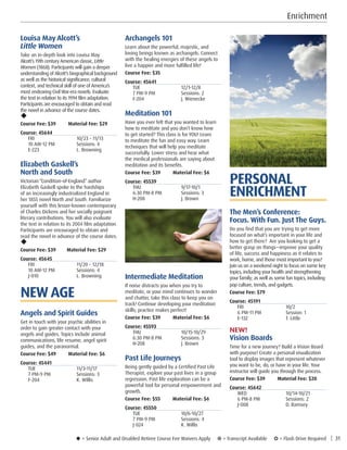 u = Senior Adult and Disabled Retiree Course Fee Waivers Apply ¥ = Transcript Available µ = Flash Drive Required | 31
Enrichment
PERSONAL
ENRICHMENT
The Men’s Conference:
Focus. With Fun. Just The Guys.
Do you find that you are trying to get more
focused on what’s important in your life and
how to get there? Are you looking to get a
better grasp on things—improve your quality
of life, success and happiness as it relates to
work, home, and those most important to you?
Join us on a weekend night to focus on some key
topics, including your health and strengthening
your family; as well as some fun topics, including
pop culture, trends, and gadgets.
Course Fee: $79         
Course: 45191
FRI	10/2
6 PM-11 PM	 Session: 1
E-132	 T. Little
NEW!
Vision Boards
Time for a new journey? Build a Vision Board
with purpose! Create a personal visualization
tool to display images that represent whatever
you want to be, do, or have in your life. Your
instructor will guide you through the process.
Course Fee: $39         Material Fee: $20
Course: 45642
WED	10/14-10/21
6 PM-8 PM	 Sessions: 2
J-008	 D. Ramsey
Archangels 101
Learn about the powerful, majestic, and
loving beings known as archangels. Connect
with the healing energies of these angels to
live a happier and more fulfilled life!
Course Fee: $35         
Course: 45641
TUE	12/1-12/8
7 PM-9 PM	 Sessions: 2
F-204	 J. Wienecke
Meditation 101
Have you ever felt that you wanted to learn
how to meditate and you don’t know how
to get started? This class is for YOU! Learn
to meditate the fun and easy way. Learn
techniques that will help you meditate
successfully. Lower stress and hear what
the medical professionals are saying about
meditation and its benefits.
Course Fee: $39         Material Fee: $6
Course: 45539
THU	9/17-10/1
6:30 PM-8 PM	 Sessions: 3
H-208	 J. Brown
Intermediate Meditation
If noise distracts you when you try to
meditate, or your mind continues to wander
and chatter, take this class to keep you on
track! Continue developing your meditation
skills; practice makes perfect!
Course Fee: $39         Material Fee: $6
Course: 45593
THU	10/15-10/29
6:30 PM-8 PM	 Sessions: 3
H-208	 J. Brown
Past Life Journeys
Being gently guided by a Certified Past Life
Therapist, explore your past lives in a group
regression. Past life exploration can be a
powerful tool for personal empowerment and
growth.
Course Fee: $55         Material Fee: $6
Course: 45550
TUE	10/6-10/27
7 PM-9 PM	 Sessions: 4
J-024	 K. Willis
Louisa May Alcott’s
Little Women
Take an in-depth look into Louisa May
Alcott’s 19th century American classic, Little
Women (1868). Participants will gain a deeper
understanding of Alcott’s biographical background
as well as the historical significance, cultural
context, and technical skill of one of America’s
most endearing Civil War-era novels. Evaluate
the text in relation to its 1994 film adaptation.
Participants are encouraged to obtain and read
the novel in advance of the course dates.
u
Course Fee: $39         Material Fee: $29
Course: 45644
FRI	 10/23 – 11/13
10 AM-12 PM	 Sessions: 4
E-223	 L. Browning
Elizabeth Gaskell’s
North and South
Victorian “Condition-of-England” author
Elizabeth Gaskell spoke to the hardships
of an increasingly industrialized England in
her 1855 novel North and South. Familiarize
yourself with this lesser-known contemporary
of Charles Dickens and her socially poignant
literary contributions. You will also evaluate
the text in relation to its 2004 film adaptation.
Participants are encouraged to obtain and
read the novel in advance of the course dates.
u
Course Fee: $39        Material Fee: $29
Course: 45645
FRI	 11/20 – 12/18
10 AM-12 PM	 Sessions: 4
J-010	 L. Browning
NEW AGE
Angels and Spirit Guides
Get in touch with your psychic abilities in
order to gain greater contact with your
angels and guides. Topics include animal
communications, life resume, angel spirit
guides, and the paranormal.
Course Fee: $49         Material Fee: $6
Course: 45441
TUE	11/3-11/17
7 PM-9 PM	 Sessions: 3
F-204	 K. Willis
 