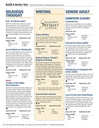 32 | For registration information, see page 56 or call 443-412-2376. | www.harford.edu/cet
Build A Better You | Fall 2015 Schedule of Continuing Education Classes
SENIOR ADULT
COMPUTER CLASSES
Facebook Fun
Want some Facebook tips? Learn to upload
pictures, create your profile, set your privacy
settings, and more in this fun Facebook
overview.
Course Fee: $39         
Course: 45407
MON	9/28-10/5
9:30 AM-12 PM	 Sessions: 2
E-215	 J. Reilly
Internet for Senior Adults
Email, web pages, search engines. Looking
for a way to make it all make sense? Enjoy
this introduction to the Internet as you
examine many of the features. Gain practical
knowledge that will help you navigate the
web better than your grandchildren!
u
Course Fee: $75         Material Fee: $39
Course: 45414
MON, WED	 10/26-11/2
9:30 AM-12 PM	 Sessions: 3
E-215	 J. Reilly
Introduction to Computers for
Senior Adults
Learn the basics of Windows, Word, Excel, and
the Internet. Using hands-on exercises in a lab
setting, this class gently nudges you into the
computer age.
u
Course Fee: $99         Material Fee: $55
Course: 45412
THU	10/1-10/29
1 PM-3:30 PM	 Sessions: 5
E-215	 J. Reilly
Learn to Use Your iPad/iPhone
Make your iPad or iPhone work for you. Learn
to find and download apps, music, books, and
more; set up your wireless connections; the
do’s and don’ts of using public wireless; using
the operating system (OS) apps like Calendar
and Contacts; and syncing with your other
devices.
u
Course Fee: $59         Material Fee: $59
Course: 45408
WED	9/30-10/14
1 PM-3 PM	 Sessions: 3
E-219	 J. Douglas
WRITING
Fiction Writing
Learn the techniques that best-selling authors
use to captivate their audiences. Employ these
methods when writing your own manuscript.
Short writing exercises are included.
u
Course Fee: $79         Material Fee: $20
Course: 45562
THU	9/17-10/29
7:15 PM-9:15 PM	 Sessions: 7
F-204	 R. Broomall
Harford Writers’School I:
Beginners Writing
Want to start writing but don’t know where to
begin? Using a hybrid approach of classroom
and online learning, we’ll get you started and
keep you writing through the fall semester. Visit
a credit-based writing class, enjoy guest lectures,
and have your work evaluated in a friendly and
constructive setting. Designed for the beginning
writer who wants to explore creative writing.
Course Fee: $50         Material Fee: $199
Course: 45604
THU	9/10-11/19
10 AM-12 PM	 Sessions: 18
J-012	 D. Jennings
Class meets 9/10, 9/24, 10/8, 10/22, 11/5,
11/19. Online class Wed/Fri 9/16-10/23. 
Screenwriters Seminar
Write and submit scripts that attract agents,
producers, and buyers in the TV and movie
industries. Gain an inside look at what goes
on in a Hollywood studio.
u ¥
Course Fee: $79         Material Fee: $20
Course: 45571
SAT	9/26
9 AM-5 PM	 Session: 1
E-146	 P. Sekulich
RELIGIOUS
THOUGHT
Evil - Is It Real or Not?
When we examine our world, we see acts
that appear to be evil. Is evil part of the
universe? Did God create evil? Is there another
being (god) who may be as powerful as God?
Where did evil come from and what can we
do about it? Examine these questions as we
give serious thought to evil in our world.
u
Course Fee: $59         Material Fee: $34
Course: 45253
THU	10/15-11/19
10 AM-12:30 PM	 Sessions: 6
E-219	 M. Kline
Great Schisms in Christianity
Little is recorded about the schism between
Peter and Paul. A little more is known
about the schism between East and West
in the twelfth century. And there is more to
understand about the sixteenth century split
between Roman Catholics and those called
protesters (Protestants). As we explore these
crucial points, we may come to understand
our differences, as well as our similarities.
u
Course Fee: $59         Material Fee: $34
Course: 45251
TUE	10/6-11/10
10 AM-12:30 PM	 Sessions: 6
E-219	 M. Kline
NEW!
Peoples of the Bible:
Neo-Assyrians
Study the Assyrian Empire with emphasis on
the Neo-Assyrian Period, 911 BC to 609 BC.
The Neo-Assyrians destroyed the Kingdom
of Israel (The Northern Kingdom successor
state to David and Solomon’s Israel) of the
Bible leading to the Assyrian captivity. Learn
what made the Assyrian people famous;
study the architecture of their palaces and
temples; and discuss the elaborate structure
of state bureaucracy, taxation and provincial
administration, military expeditions, mass
deportations, and sumptuous cult festivals.
u
Course Fee: $29         Material Fee: $19
Course: 45370
THU	10/22-10/29
9:30 AM-12:30 PM	 Sessions: 2
E-222	 N. Noppinger
 