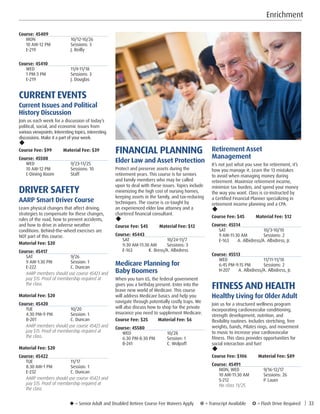 u = Senior Adult and Disabled Retiree Course Fee Waivers Apply ¥ = Transcript Available µ = Flash Drive Required | 33
Course: 45409
MON	10/12-10/26
10 AM-12 PM	 Sessions: 3
E-219	 J. Reilly
Course: 45410
WED	11/4-11/18
1 PM-3 PM	 Sessions: 3
E-219	 J. Douglas
CURRENT EVENTS
Current Issues and Political
History Discussion
Join us each week for a discussion of today’s
political, social, and economic issues from
various viewpoints. Interesting topics, interesting
discussions. Make it a part of your week.
u
Course Fee: $99         Material Fee: $39
Course: 45508
WED	9/23-11/25
10 AM-12 PM	 Sessions: 10
C-Dining Room	 Staff
DRIVER SAFETY
AARP Smart Driver Course
Learn physical changes that affect driving,
strategies to compensate for these changes,
rules of the road, how to prevent accidents,
and how to drive in adverse weather
conditions. Behind-the-wheel exercises are
NOT part of this course.
Material Fee: $20
Course: 45417
SAT	9/26
9 AM-1:30 PM	 Session: 1
E-222	 C. Duncan
AARP members should use course 45423 and
pay $15. Proof of membership required at
the class.
Material Fee: $20
Course: 45420
TUE	10/20
4:30 PM-9 PM	 Session: 1
B-201	 C. Duncan
AARP members should use course 45423 and
pay $15. Proof of membership required at
the class.
Material Fee: $20
Course: 45422
TUE	11/17
8:30 AM-1 PM	 Session: 1
E-232	 C. Duncan
AARP members should use course 45423 and
pay $15. Proof of membership required at
the class. 
Enrichment
FINANCIAL PLANNING
Elder Law and Asset Protection
Protect and preserve assets during the
retirement years. This course is for seniors
and family members who may be called
upon to deal with these issues. Topics include
minimizing the high cost of nursing homes,
keeping assets in the family, and tax-reducing
techniques. The course is co-taught by
an experienced elder law attorney and a
chartered financial consultant.
u
Course Fee: $45         Material Fee: $12
Course: 45443
SAT	10/24-11/7
9:30 AM-11:30 AM	 Sessions: 3
E-163 K. Bress/A. Albidress
Medicare Planning for
Baby Boomers
When you turn 65, the federal government
gives you a birthday present: Enter into the
brave new world of Medicare. This course
will address Medicare basics and help you
navigate through potentially costly traps. We
will also discuss how to shop for the private
insurance you need to supplement Medicare.
Course Fee: $25        Material Fee: $6
Course: 45580
WED	10/28
6:30 PM-8:30 PM	 Session: 1
B-241	 C. Wolpoff
Retirement Asset
Management
It’s not just what you save for retirement, it’s
how you manage it. Learn the 13 mistakes
to avoid when managing money during
retirement. Maximize retirement income,
minimize tax burden, and spend your money
the way you want. Class is co-instructed by
a Certified Financial Planner specializing in
retirement income planning and a CPA.
u
Course Fee: $45         Material Fee: $12
Course: 45514
SAT	10/3-10/10
9 AM-11:30 AM	 Sessions: 2
E-163 A. Albidress/A. Albidress, Jr.
Course: 45513
WED	11/11-11/18
6:45 PM-9:15 PM	 Sessions: 2
H-207 A. Albidress/A. Albidress, Jr.
FITNESS AND HEALTH
Healthy Living for Older Adult
Join us for a structured wellness program
incorporating cardiovascular conditioning,
strength development, nutrition, and
flexibility routines. Includes stretching, free
weights, bands, Pilates rings, and movement
to music to increase your cardiovascular
fitness. This class provides opportunities for
social interaction and fun!
u
Course Fee: $106         Material Fee: $89
Course: 45491
MON, WED	 9/16-12/17
10 AM-11:30 AM	 Sessions: 26
S-212	 P. Lauer
No class 11/25. 
 