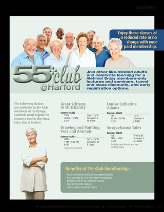 u = Senior Adult and Disabled Retiree Course Fee Waivers Apply ¥ = Transcript Available µ = Flash Drive Required | 35
Enjoy these classes at
a reduced rate or no
charge with your
paid membership.
Join other like-minded adults
and celebrate learning for a
lifetime! Enjoy members-only
lectures and seminars, travel
and class discounts, and early
registration options.
The following classes
are available to 55+ Club
members at no charge.
Students must register to
ensure a seat in the class.
Class size is limited.
Great Schisms
in Christianity
Course: 45252
TUES	 10/6 – 11/10
10 AM – 12 PM	 Sessions: 6
E-219	 M. Kline
Drawing and Painting
Pets and Animals
Course: 45601
WED	 9/23 – 11/25
1 PM – 3:30 PM	 Sessions: 10
J-015	 E. Elgin
Class size is limited.
Louisa Catherine
Adams
Course: 45602
FRI	11/13
10 AM – 12 PM	 Sessions: 1
E-132	 J. Rath
Susquehanna Tales
Course: 45603
TUE	9/15-9/29
1 PM – 3 PM	 Sessions: 3
E-222	 M. Dixon
(Includes one lecture and two
strolling tours)
Benefits of 55+ Club Membership:
• Free seminars and learning opportunities	
• $10 savings on one-day travel programs	
• Reduced rates at selected events	
• Use of the HCC Library			
• Open swim at select times
Enrichment
 