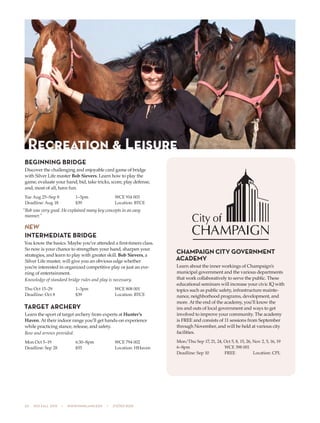 20  505 fall 2015  •  www.parkland.edu  •  217/353-2055
BEGINNING BRIDGE
Discover the challenging and enjoyable card game of bridge
with Silver Life master Bob Sievers. Learn how to play the
game, evaluate your hand, bid, take tricks, score, play defense,
and, most of all, have fun.
Tue Aug 25–Sep 8	 1–3pm	 WCE 914 003
Deadline: Aug 18	 $39	 Location: BTCE
“Bob was very good. He explained many key concepts in an easy
manner.”
NEW
INTERMEDIATE BRIDGE
You know the basics. Maybe you’ve attended a first-timers class.
So now is your chance to strengthen your hand, sharpen your
strategies, and learn to play with greater skill. Bob Sievers, a
Silver Life master, will give you an obvious edge whether
you’re interested in organized competitive play or just an eve-
ning of entertainment.
Knowledge of standard bridge rules and play is necessary.
Thu Oct 15–29	 1–3pm	 WCE 808 001
Deadline: Oct 8	 $39	 Location: BTCE
TARGET ARCHERY
Learn the sport of target archery from experts at Hunter’s
Haven. At their indoor range you’ll get hands-on experience
while practicing stance, release, and safety.
Bow and arrows provided.
Mon Oct 5–19	 6:30–8pm	 WCE 794 002
Deadline: Sep 28	 $55	 Location: HHaven
Recreation & Leisure
CHAMPAIGN CITY GOVERNMENT
ACADEMY
Learn about the inner workings of Champaign’s
municipal government and the various departments
that work collaboratively to serve the public. These
educational seminars will increase your civic IQ with
topics such as public safety, infrastructure mainte-
nance, neighborhood programs, development, and
more. At the end of the academy, you’ll know the
ins and outs of local government and ways to get
involved to improve your community. The academy
is FREE and consists of 11 sessions from September
through November, and will be held at various city
facilities.
Mon/Thu Sep 17, 21, 24, Oct 5, 8, 15, 26, Nov 2, 5, 16, 19
6–8pm	 WCE 398 001
Deadline: Sep 10	 FREE	 Location: CPL
 