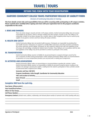 TRAVEL | TOURS
HARFORD COMMUNITY COLLEGE TRAVEL PARTICIPANT RELEASE OF LIABILITY FORM
Division of Continuing Education  Training
This form details certain risks and responsibilities that you will be assuming while participating in off-campus activities.
Please read the form carefully before signing and return with your registration form to the program coordinator
responsible for this event.
	I. RISKS AND DANGERS
		There are certain dangers, hazards and risks in off-campus activities. Harford Community College does not assume
responsibility for any injuries, death or damage resulting from these dangers, hazards or risks. The College is not
responsible or liable for any injury, damage, loss, accident, delay or other irregularity which may be caused by any
supplier of any goods or services used by or during off-campus activities.
	II. HEALTH AND SAFETY
		Harford Community College does not provide health insurance. Participants are responsible for providing their
own health insurance. Participants are required to carefully follow instructions and safety procedures provided by
the activity supervisor and the College. Participants are also required to abide by the rules and regulations of the
off-campus site and College, including the Student Code of Conduct. Those failing to act in accordance with the rules
and regulations of the College may not be permitted to continue to participate in the activity.
	III. TRANSPORTATION
		Harford Community College assumes no liability for any personal injuries or property damages caused by the
acts or omissions of others during transportation. Further, Harford Community College makes no recommendations
or guarantees as to any transportation providers you may deal with in making your arrangements.
	IV. ACTIVITIES AND ASSOCIATIONS
		Harford Community College makes no representations or recommendations regarding the activities. Further,
Harford Community College assumes no responsibility or liability for personal or property injuries resulting to the
student or for damages caused by the student, resulting from the student’s participation in these activities outside
of professional duties assigned by the College.
		Semester and Year: Fall 2015
		 Program Coordinator: Lisha Sturgill, Coordinator for Community Education
		 Title and Location of Activity:________________________________________________________
		 Date of Event: _____________________________________________________________________
		Email: ____________________________________________________________________________
Complete ONE form for each trip.
Your Name: (Please print.)__________________________________________________________________________
Your Travel/Seat Partner:___________________________________________________________________________
Others In Your Group:______________________________________________________________________________
Cell Phone Number:_______________________________________________________________________________
Emergency Contact: (Include name, address, relationship, and relevant phone number of someone who is NOT traveling with you.)
_________________________________________________________________________________________________
_________________________________________________________________________________________________
_________________________________________________________________________________________________
_________________________________________________________________________________________________
Signature of Participant 										Date
| 39
RETURN THIS FORM WITH YOUR REGISTRATION
 