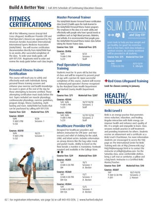 42 | For registration information, see page 56 or call 443-412-2376. | www.harford.edu/cet
Build A Better You | Fall 2015 Schedule of Continuing Education Classes
+Red Cross Lifeguard Training
Look for classes coming in January.
HEALTH/
WELLNESS
Reiki Level I
Reiki is an energy practice that promotes
stress reduction, relaxation, and healing.
Regular interaction with Reiki energy can
improve health and enhance one’s quality of
life. It is simple and enjoyable to learn. Class
sessions include practice in self-treatment
and providing treatments for others. Students
receive an attunement and a certificate as a
Reiki Level I Practitioner. For more information
students are encouraged to access the FAQ
page on The International Center for Reiki
Training web site at http://www.reiki.org/
FAQ/FAQHomepage.html or to contact the
instructor at jchlight@yahoo.com. For the
Saturday class, wear comfortable clothes,
bring a soft mat or comforter, a pillow and
a bag lunch. Instructor is a Certified Reiki
Master/Teacher.
Course Fee: $49         Material Fee: $10
Course: 45507
SAT	10/3-10/10
9 AM-12:30 PM	 Sessions: 2
F-201	 J. Hauser
Master Personal Trainer
TheAAAI/ISMAMasterPersonalTrainercertification
class (Level 2) builds upon the tools learned in
the AAAI/ISMA Personal FitnessTrainer program.
The emphasis in this class is to work safely and
effectivelywith people who have special needs or
conditions such as high blood pressure, diabetes,
and arthritis. It is recommended that people pass
the AAAI/ISMA Personal Fitness trainer class before
taking the MasterTrainer class.
Course Fee: $24         Material Fee: $75
Course: 35456
SUN	8/23
9 AM-5 PM	 Session: 1
S-231	Staff
Pool Operator’s License
Training
Students must be 16 years old by last day
of class and will be required to present proof
of age with a picture ID. Upon successful
completion of this course, student will receive
a National pool operator’s license recognized
by the Maryland State Health Department
and Harford County Health Department.
u
Course Fee: $71         Material Fee: $207
Course: 45544
SAT, SUN	 10/17-10/18
9 AM-5 PM	 Sessions: 2
S-231	Staff
Course: 45546
SAT, SUN	 12/19-12/20
9 AM-5 PM	 Sessions: 2
S-231	Staff
Healthcare Provider CPR
Designed for healthcare providers and
delivers instruction for CPR (one- and two-
rescuer) and relief of choking for the adult,
child, and infant victim. Includes information
on airway devices like the bag valve mask
and pocket masks. Ability to kneel on the
floor beside a manikin is mandatory. Textbook
required and available in the College Store.
u ¥
Course Fee: $29         Material Fee: $59
Course: 45351
SAT	10/3
8 AM-4:30 PM	 Session: 1
DH	 A. Becker
Course: 45360
SAT	11/7
8 AM-4:30 PM	 Session: 1
DH-126	 A. Becker
Course: 45364
SAT	12/5
8 AM-4:30 PM	 Session: 1
DH-126	 A. Becker
FITNESS
CERTIFICATIONS
All of the following courses (except Red
Cross Lifeguard, Healthcare Provider CPR and
Pool Operator’s classes) are approved by The
American Aerobic Association International/
International Sports Medicine Association
(AAAI/ISMA).  You will receive certification
documentation directly from AAAI/ISMA four
to six weeks after successful completion of
the class.  To order your study guide, call
609-397-2139.  Registrants need to order and
review the study guide before each class begins.
Personal Fitness Trainer
Certification
This course will teach you to safely and
effectively work with individuals during
personal fitness training sessions and
enhance your exercise and health knowledge.
An exam is given at the end of the day for
those attempting to become certified. Those
attempting certification must study before the
test. Topics included are muscle physiology,
cardiovascular physiology, exercise guidelines,
program design, fitness marketing, myth
busting and more. AAAI/ISMA has books that
can be purchased by calling 609-397-2139.
Course Fee: $24         Material Fee: $75
Course: 45509
SUN	9/20
9 AM-5 PM	 Session: 1
S-232
Course: 45510
SUN	10/25
9 AM-5 PM	 Session: 1
S-232
Learn tools to help you lose weight and
get healthy, for good! No restrictive
diets or fast fixes. Each class includes a
workout session. An activity workbook
will be provided to all students.
Course Fee: $75	 Material Fee $24
Course: 45685
THU	9/17-11/19
7 PM-8:30 PM	 K. Albright
 